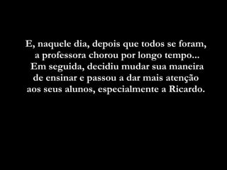 E, naquele dia, depois que todos se foram,  a professora chorou por longo tempo... Em seguida, decidiu mudar sua maneira  de ensinar e passou a dar mais atenção  aos seus alunos, especialmente a Ricardo.  