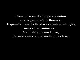 Com o passar do tempo ela notou  que o garoto só melhorava.  E quanto mais ela lhe dava carinho e atenção, mais ele se animava.  Ao finalizar o ano letivo,  Ricardo saiu como o melhor da classe. 