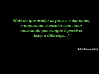 Mais do que avaliar as provas e dar notas,  o importante é ensinar com amor  mostrando que sempre é possível  fazer a diferença...” (Autor Desconhecido) 