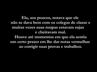 Ela, aos poucos, notava que ele  não se dava bem com os colegas de classe e muitas vezes suas roupas estavam sujas  e cheiravam mal. Houve até momentos em que ela sentia  um certo prazer em lhe dar notas vermelhas  ao corrigir suas provas e trabalhos. 