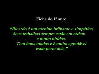 Ficha do 1º ano:   “ Ricardo é um menino brilhante e simpático. Seus trabalhos sempre estão em ordem  e muito nítidos.  Tem bons modos e é muito agradável  estar perto dele.” 