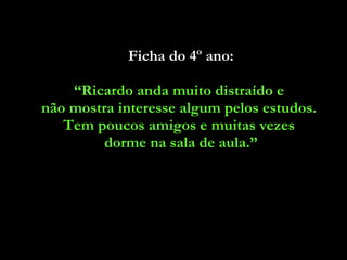 Ficha do 4º ano: “ Ricardo anda muito distraído e  não mostra interesse algum pelos estudos.  Tem poucos amigos e muitas vezes  dorme na sala de aula.” 