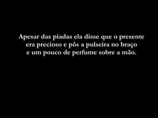 Apesar das piadas ela disse que o presente  era precioso e pôs a pulseira no braço  e um pouco de perfume sobre a mão.  