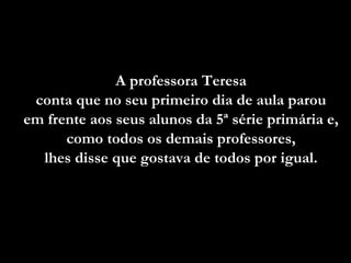 A professora Teresa  conta que no seu primeiro dia de aula parou  em frente aos seus alunos da 5ª série primária e,  como todos os demais professores,  lhes disse que gostava de todos por igual.  