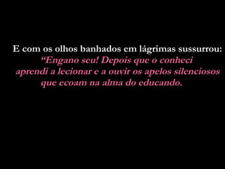 E com os olhos banhados em lágrimas sussurrou:  “ Engano seu! Depois que o conheci  aprendi a lecionar e a ouvir os apelos silenciosos que ecoam na alma do educando.   