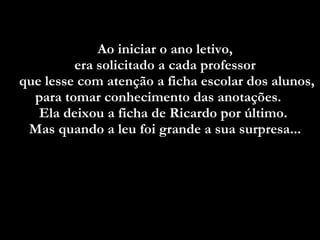 Ao iniciar o ano letivo,  era solicitado a cada professor  que lesse com atenção a ficha escolar dos alunos, para tomar conhecimento das anotações.  Ela deixou a ficha de Ricardo por último.  Mas quando a leu foi grande a sua surpresa...   