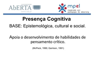 BASE: Epistemológica, cultural e social.
Apoia o desenvolvimento de habilidades de
pensamento crítico.
(McPeck, 1990; Garrison, 1991)
Presença Cognitiva
 