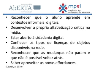 • Reconhecer que o aluno aprende em
contextos informais digitais.
• Desenvolver a própria alfabetização crítica na
mídia.
• Estar aberto à cidadania digital.
• Conhecer os tipos de licenças de objetos
disponíveis na rede.
• Reconhecer que as mudanças não param e
que não é possível voltar atrás.
• Saber aproveitar as novas affordances.
(Couros, A. 2010)
 