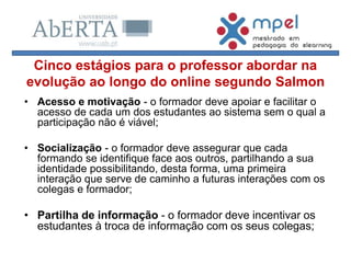 • Acesso e motivação - o formador deve apoiar e facilitar o
acesso de cada um dos estudantes ao sistema sem o qual a
participação não é viável;
• Socialização - o formador deve assegurar que cada
formando se identifique face aos outros, partilhando a sua
identidade possibilitando, desta forma, uma primeira
interação que serve de caminho a futuras interações com os
colegas e formador;
• Partilha de informação - o formador deve incentivar os
estudantes à troca de informação com os seus colegas;
Cinco estágios para o professor abordar na
evolução ao longo do online segundo Salmon
 