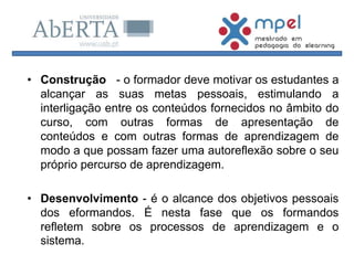 • Construção - o formador deve motivar os estudantes a
alcançar as suas metas pessoais, estimulando a
interligação entre os conteúdos fornecidos no âmbito do
curso, com outras formas de apresentação de
conteúdos e com outras formas de aprendizagem de
modo a que possam fazer uma autoreflexão sobre o seu
próprio percurso de aprendizagem.
• Desenvolvimento - é o alcance dos objetivos pessoais
dos eformandos. É nesta fase que os formandos
refletem sobre os processos de aprendizagem e o
sistema.
 
