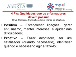 • Positivo – Estabelecer ligações, gerar
entusiasmo, manter interesse, e ajudar nas
dificuldades;
• Proativo – Fazer acontecer, ser um
catalisador (quando necessário), identificar
quando é necessário agir e fazê-lo;
4 P’s: Qualidades que os e-formadores
devem possuir
(Hywel Thomas da Training Foundation, referido em Shepherd.)
 