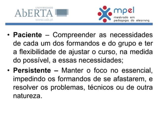 • Paciente – Compreender as necessidades
de cada um dos formandos e do grupo e ter
a flexibilidade de ajustar o curso, na medida
do possível, a essas necessidades;
• Persistente – Manter o foco no essencial,
impedindo os formandos de se afastarem, e
resolver os problemas, técnicos ou de outra
natureza.
 