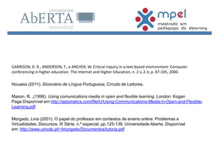 GARRISON, D. R., ANDERSON, T., e ARCHER, W. Critical inquiry in a text-based environment: Computer
conferencing in higher education. The Internet and Higher Education, n. 2 v, 2-3, p. 87-105, 2000.
Houaiss (2011). Dicionário de Língua Portuguesa, Círculo de Leitores.
Mason, R. ,(1998). Using comunications media in open and flexible learning. London: Kogan
Page.Disponível em http://astomatics.com/file/U/Using-Communications-Media-in-Open-and-Flexible-
Learning.pdf
Morgado, Lina (2001). O papel do professor em contextos de ensino online: Problemas e
Virtualidades. Discursos. III Série, n.º especial, pp.125-138. Universidade Aberta. Disponível
em: http://www.univab.pt/~lmorgado/Documentos/tutoria.pdf
 