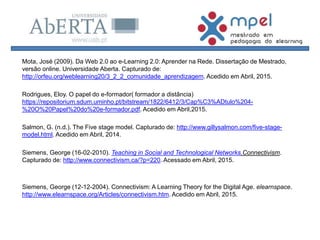 Mota, José (2009). Da Web 2.0 ao e-Learning 2.0: Aprender na Rede. Dissertação de Mestrado,
versão online. Universidade Aberta. Capturado de:
http://orfeu.org/weblearning20/3_2_2_comunidade_aprendizagem. Acedido em Abril, 2015.
Rodrigues, Eloy. O papel do e-formador( formador a distância)
https://repositorium.sdum.uminho.pt/bitstream/1822/6412/3/Cap%C3%ADtulo%204-
%20O%20Papel%20do%20e-formador.pdf. Acedido em Abril,2015.
Salmon, G. (n.d.). The Five stage model. Capturado de: http://www.gillysalmon.com/five-stage-
model.html. Acedido em Abril, 2014.
Siemens, George (16-02-2010). Teaching in Social and Technological Networks.Connectivism.
Capturado de: http://www.connectivism.ca/?p=220. Acessado em Abril, 2015.
Siemens, George (12-12-2004). Connectivism: A Learning Theory for the Digital Age. elearnspace.
http://www.elearnspace.org/Articles/connectivism.htm. Acedido em Abril, 2015.
 