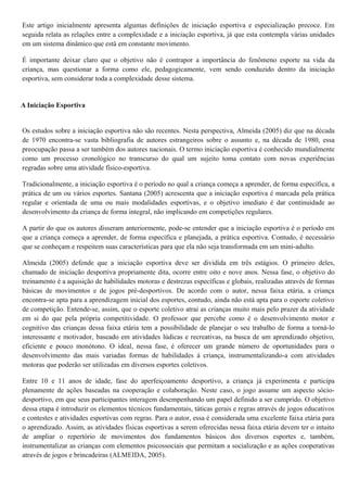 Este artigo inicialmente apresenta algumas definições de iniciação esportiva e especialização precoce. Em
seguida relata as relações entre a complexidade e a iniciação esportiva, já que esta contempla várias unidades
em um sistema dinâmico que está em constante movimento.
É importante deixar claro que o objetivo não é contrapor a importância do fenômeno esporte na vida da
criança, mas questionar a forma como ele, pedagogicamente, vem sendo conduzido dentro da iniciação
esportiva, sem considerar toda a complexidade desse sistema.
A Iniciação Esportiva
Os estudos sobre a iniciação esportiva não são recentes. Nesta perspectiva, Almeida (2005) diz que na década
de 1970 encontra-se vasta bibliografia de autores estrangeiros sobre o assunto e, na década de 1980, essa
preocupação passa a ser também dos autores nacionais. O termo iniciação esportiva é conhecido mundialmente
como um processo cronológico no transcurso do qual um sujeito toma contato com novas experiências
regradas sobre uma atividade físico-esportiva.
Tradicionalmente, a iniciação esportiva é o período no qual a criança começa a aprender, de forma específica, a
prática de um ou vários esportes. Santana (2005) acrescenta que a iniciação esportiva é marcada pela prática
regular e orientada de uma ou mais modalidades esportivas, e o objetivo imediato é dar continuidade ao
desenvolvimento da criança de forma integral, não implicando em competições regulares.
A partir do que os autores disseram anteriormente, pode-se entender que a iniciação esportiva é o período em
que a criança começa a aprender, de forma específica e planejada, a prática esportiva. Contudo, é necessário
que se conheçam e respeitem suas características para que ela não seja transformada em um mini-adulto.
Almeida (2005) defende que a iniciação esportiva deve ser dividida em três estágios. O primeiro deles,
chamado de iniciação desportiva propriamente dita, ocorre entre oito e nove anos. Nessa fase, o objetivo do
treinamento é a aquisição de habilidades motoras e destrezas específicas e globais, realizadas através de formas
básicas de movimentos e de jogos pré-desportivos. De acordo com o autor, nessa faixa etária, a criança
encontra-se apta para a aprendizagem inicial dos esportes, contudo, ainda não está apta para o esporte coletivo
de competição. Entende-se, assim, que o esporte coletivo atrai as crianças muito mais pelo prazer da atividade
em si do que pela própria competitividade. O professor que percebe como é o desenvolvimento motor e
cognitivo das crianças dessa faixa etária tem a possibilidade de planejar o seu trabalho de forma a torná-lo
interessante e motivador, baseado em atividades lúdicas e recreativas, na busca de um aprendizado objetivo,
eficiente e pouco monótono. O ideal, nessa fase, é oferecer um grande número de oportunidades para o
desenvolvimento das mais variadas formas de habilidades à criança, instrumentalizando-a com atividades
motoras que poderão ser utilizadas em diversos esportes coletivos.
Entre 10 e 11 anos de idade, fase do aperfeiçoamento desportivo, a criança já experimenta e participa
plenamente de ações baseadas na cooperação e colaboração. Neste caso, o jogo assume um aspecto sócio-
desportivo, em que seus participantes interagem desempenhando um papel definido a ser cumprido. O objetivo
dessa etapa é introduzir os elementos técnicos fundamentais, táticas gerais e regras através de jogos educativos
e contestes e atividades esportivas com regras. Para o autor, essa é considerada uma excelente faixa etária para
o aprendizado. Assim, as atividades físicas esportivas a serem oferecidas nessa faixa etária devem ter o intuito
de ampliar o repertório de movimentos dos fundamentos básicos dos diversos esportes e, também,
instrumentalizar as crianças com elementos psicossociais que permitam a socialização e as ações cooperativas
através de jogos e brincadeiras (ALMEIDA, 2005).
 