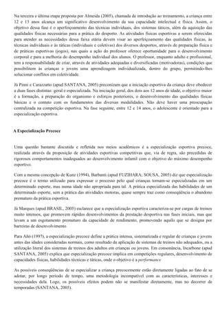 Na terceira e última etapa proposta por Almeida (2005), chamada de introdução ao treinamento, a criança entre
12 e 13 anos alcança um significativo desenvolvimento da sua capacidade intelectual e física. Assim, o
objetivo dessa fase é o aperfeiçoamento das técnicas individuais, dos sistemas táticos, além da aquisição das
qualidades físicas necessárias para a prática do desporto. As atividades físicas esportivas a serem oferecidas
para atender as necessidades dessa faixa etária devem visar ao aperfeiçoamento das qualidades físicas, às
técnicas individuais e às táticas (individuais e coletivas) dos diversos desportos, através de preparação física e
de práticas esportivas (jogos), nas quais a ação do professor oferece oportunidade para o desenvolvimento
corporal e para a melhoria do desempenho individual dos alunos. O professor, enquanto adulto e profissional,
tem a responsabilidade de criar, através de atividades adequadas e diversificadas (motivadoras), condições que
possibilitem às crianças e jovens uma aprendizagem individualizada, dentro do grupo, permitindo-lhes
solucionar conflitos em coletividade.
Já Pinni e Carazzatto (apud SANTANA, 2005) preconizam que a iniciação esportiva da criança deve obedecer
a duas fases distintas: geral e especializada. Na iniciação geral, dos dois aos 12 anos de idade, o objetivo maior
é a formação, a preparação do organismo e esforços posteriores, o desenvolvimento das qualidades físicas
básicas e o contato com os fundamentos das diversas modalidades. Não deve haver uma preocupação
centralizada na competição esportiva. Na fase seguinte, entre 12 e 14 anos, o adolescente é orientado para a
especialização esportiva.
A Especialização Precoce
Uma questão bastante discutida e refletida nos meios acadêmicos é a especialização esportiva precoce,
realizada através da proposição de atividades esportivas competitivas que, via de regra, são precedidas de
rigorosos comportamentos inadequados ao desenvolvimento infantil com o objetivo do máximo desempenho
esportivo.
Com a mesma concepção de Kunz (1994), Barbanti (apud FUZIHARA; SOUSA, 2005) diz que especialização
precoce é o termo utilizado para expressar o processo pelo qual crianças tornam-se especializadas em um
determinado esporte, mas numa idade não apropriada para tal. A prática especializada das habilidades de um
determinado esporte, sem a prática das atividades motoras, quase sempre traz como conseqüência o abandono
prematuro da prática esportiva.
Já Marques (apud BRASIL, 2005) esclarece que a especialização esportiva caracteriza-se por cargas de treinos
muito intensos, que promovem rápidos desenvolvimentos da prestação desportiva nas fases iniciais, mas que
levam a um esgotamento prematuro da capacidade de rendimento, promovendo aquilo que se designa por
barreiras de desenvolvimento
Para Añó (1997), a especialização precoce define a prática intensa, sistematizada e regular de crianças e jovens
antes das idades consideradas normais, como resultado da aplicação de sistemas de treinos não adequados, ou a
utilização literal dos sistemas de treinos dos adultos em crianças ou jovens. Em consonância, Incarbone (apud
SANTANA, 2005) explica que especialização precoce implica em competições regulares, desenvolvimento de
capacidades físicas, habilidades técnicas e táticas, onde o objetivo é a performance
As possíveis conseqüências de se especializar a criança precocemente estão diretamente ligadas ao fato de se
adotar, por longo período de tempo, uma metodologia incompatível com as características, interesses e
necessidades dela. Logo, os possíveis efeitos podem não se manifestar diretamente, mas no decorrer de
temporadas (SANTANA, 2005).
 