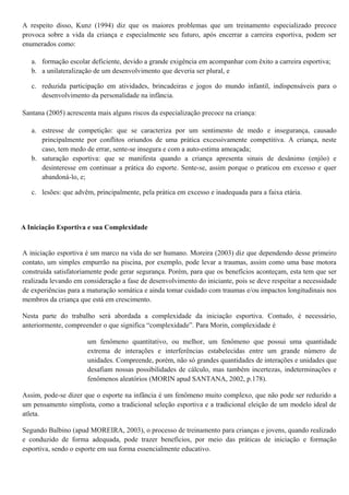 A respeito disso, Kunz (1994) diz que os maiores problemas que um treinamento especializado precoce
provoca sobre a vida da criança e especialmente seu futuro, após encerrar a carreira esportiva, podem ser
enumerados como:
a. formação escolar deficiente, devido a grande exigência em acompanhar com êxito a carreira esportiva;
b. a unilateralização de um desenvolvimento que deveria ser plural, e
c. reduzida participação em atividades, brincadeiras e jogos do mundo infantil, indispensáveis para o
desenvolvimento da personalidade na infância.
Santana (2005) acrescenta mais alguns riscos da especialização precoce na criança:
a. estresse de competição: que se caracteriza por um sentimento de medo e insegurança, causado
principalmente por conflitos oriundos de uma prática excessivamente competitiva. A criança, neste
caso, tem medo de errar, sente-se insegura e com a auto-estima ameaçada;
b. saturação esportiva: que se manifesta quando a criança apresenta sinais de desânimo (enjôo) e
desinteresse em continuar a prática do esporte. Sente-se, assim porque o praticou em excesso e quer
abandoná-lo, e;
c. lesões: que advêm, principalmente, pela prática em excesso e inadequada para a faixa etária.
A Iniciação Esportiva e sua Complexidade
A iniciação esportiva é um marco na vida do ser humano. Moreira (2003) diz que dependendo desse primeiro
contato, um simples empurrão na piscina, por exemplo, pode levar a traumas, assim como uma base motora
construída satisfatoriamente pode gerar segurança. Porém, para que os benefícios aconteçam, esta tem que ser
realizada levando em consideração a fase de desenvolvimento do iniciante, pois se deve respeitar a necessidade
de experiências para a maturação somática e ainda tomar cuidado com traumas e/ou impactos longitudinais nos
membros da criança que está em crescimento.
Nesta parte do trabalho será abordada a complexidade da iniciação esportiva. Contudo, é necessário,
anteriormente, compreender o que significa “complexidade”. Para Morin, complexidade é
um fenômeno quantitativo, ou melhor, um fenômeno que possui uma quantidade
extrema de interações e interferências estabelecidas entre um grande número de
unidades. Compreende, porém, não só grandes quantidades de interações e unidades que
desafiam nossas possibilidades de cálculo, mas também incertezas, indeterminações e
fenômenos aleatórios (MORIN apud SANTANA, 2002, p.178).
Assim, pode-se dizer que o esporte na infância é um fenômeno muito complexo, que não pode ser reduzido a
um pensamento simplista, como a tradicional seleção esportiva e a tradicional eleição de um modelo ideal de
atleta.
Segundo Balbino (apud MOREIRA, 2003), o processo de treinamento para crianças e jovens, quando realizado
e conduzido de forma adequada, pode trazer benefícios, por meio das práticas de iniciação e formação
esportiva, sendo o esporte em sua forma essencialmente educativo.
 