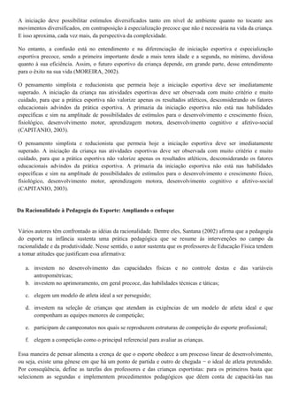 A iniciação deve possibilitar estímulos diversificados tanto em nível de ambiente quanto no tocante aos
movimentos diversificados, em contraposição à especialização precoce que não é necessária na vida da criança.
E isso aproxima, cada vez mais, da perspectiva da complexidade.
No entanto, a confusão está no entendimento e na diferenciação de iniciação esportiva e especialização
esportiva precoce, sendo a primeira importante desde a mais tenra idade e a segunda, no mínimo, duvidosa
quanto à sua eficiência. Assim, o futuro esportivo da criança depende, em grande parte, desse entendimento
para o êxito na sua vida (MOREIRA, 2002).
O pensamento simplista e reducionista que permeia hoje a iniciação esportiva deve ser imediatamente
superado. A iniciação da criança nas atividades esportivas deve ser observada com muito critério e muito
cuidado, para que a prática esportiva não valorize apenas os resultados atléticos, desconsiderando os fatores
educacionais advindos da prática esportiva. A primazia da iniciação esportiva não está nas habilidades
específicas e sim na amplitude de possibilidades de estímulos para o desenvolvimento e crescimento físico,
fisiológico, desenvolvimento motor, aprendizagem motora, desenvolvimento cognitivo e afetivo-social
(CAPITANIO, 2003).
O pensamento simplista e reducionista que permeia hoje a iniciação esportiva deve ser imediatamente
superado. A iniciação da criança nas atividades esportivas deve ser observada com muito critério e muito
cuidado, para que a prática esportiva não valorize apenas os resultados atléticos, desconsiderando os fatores
educacionais advindos da prática esportiva. A primazia da iniciação esportiva não está nas habilidades
específicas e sim na amplitude de possibilidades de estímulos para o desenvolvimento e crescimento físico,
fisiológico, desenvolvimento motor, aprendizagem motora, desenvolvimento cognitivo e afetivo-social
(CAPITANIO, 2003).
Da Racionalidade à Pedagogia do Esporte: Ampliando o enfoque
Vários autores têm confrontado as idéias da racionalidade. Dentre eles, Santana (2002) afirma que a pedagogia
do esporte na infância sustenta uma prática pedagógica que se resume às intervenções no campo da
racionalidade e da produtividade. Nesse sentido, o autor sustenta que os professores de Educação Física tendem
a tomar atitudes que justificam essa afirmativa:
a. investem no desenvolvimento das capacidades físicas e no controle destas e das variáveis
antropométricas;
b. investem no aprimoramento, em geral precoce, das habilidades técnicas e táticas;
c. elegem um modelo de atleta ideal a ser perseguido;
d. investem na seleção de crianças que atendam às exigências de um modelo de atleta ideal e que
componham as equipes menores de competição;
e. participam de campeonatos nos quais se reproduzem estruturas de competição do esporte profissional;
f. elegem a competição como o principal referencial para avaliar as crianças.
Essa maneira de pensar alimenta a crença de que o esporte obedece a um processo linear de desenvolvimento,
ou seja, existe uma gênese em que há um ponto de partida e outro de chegada − o ideal de atleta pretendido.
Por conseqüência, define as tarefas dos professores e das crianças esportistas: para os primeiros basta que
selecionem as segundas e implementem procedimentos pedagógicos que dêem conta de capacitá-las nas
 