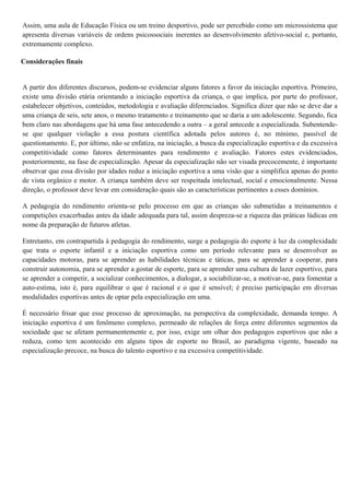 Assim, uma aula de Educação Física ou um treino desportivo, pode ser percebido como um microssistema que
apresenta diversas variáveis de ordens psicossociais inerentes ao desenvolvimento afetivo-social e, portanto,
extremamente complexo.
Considerações finais
A partir dos diferentes discursos, podem-se evidenciar alguns fatores a favor da iniciação esportiva. Primeiro,
existe uma divisão etária orientando a iniciação esportiva da criança, o que implica, por parte do professor,
estabelecer objetivos, conteúdos, metodologia e avaliação diferenciados. Significa dizer que não se deve dar a
uma criança de seis, sete anos, o mesmo tratamento e treinamento que se daria a um adolescente. Segundo, fica
bem claro nas abordagens que há uma fase antecedendo a outra – a geral antecede a especializada. Subentende-
se que qualquer violação a essa postura científica adotada pelos autores é, no mínimo, passível de
questionamento. E, por último, não se enfatiza, na iniciação, a busca da especialização esportiva e da excessiva
competitividade como fatores determinantes para rendimento e avaliação. Fatores estes evidenciados,
posteriormente, na fase de especialização. Apesar da especialização não ser visada precocemente, é importante
observar que essa divisão por idades reduz a iniciação esportiva a uma visão que a simplifica apenas do ponto
de vista orgânico e motor. A criança também deve ser respeitada intelectual, social e emocionalmente. Nessa
direção, o professor deve levar em consideração quais são as características pertinentes a esses domínios.
A pedagogia do rendimento orienta-se pelo processo em que as crianças são submetidas a treinamentos e
competições exacerbadas antes da idade adequada para tal, assim despreza-se a riqueza das práticas lúdicas em
nome da preparação de futuros atletas.
Entretanto, em contrapartida à pedagogia do rendimento, surge a pedagogia do esporte à luz da complexidade
que trata o esporte infantil e a iniciação esportiva como um período relevante para se desenvolver as
capacidades motoras, para se aprender as habilidades técnicas e táticas, para se aprender a cooperar, para
construir autonomia, para se aprender a gostar de esporte, para se aprender uma cultura de lazer esportivo, para
se aprender a competir, a socializar conhecimentos, a dialogar, a sociabilizar-se, a motivar-se, para fomentar a
auto-estima, isto é, para equilibrar o que é racional e o que é sensível; é preciso participação em diversas
modalidades esportivas antes de optar pela especialização em uma.
É necessário frisar que esse processo de aproximação, na perspectiva da complexidade, demanda tempo. A
iniciação esportiva é um fenômeno complexo, permeado de relações de força entre diferentes segmentos da
sociedade que se afetam permanentemente e, por isso, exige um olhar dos pedagogos esportivos que não a
reduza, como tem acontecido em alguns tipos de esporte no Brasil, ao paradigma vigente, baseado na
especialização precoce, na busca do talento esportivo e na excessiva competitividade.
 