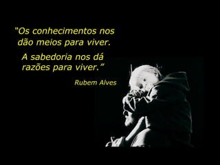 “Os conhecimentos nos
dão meios para viver.
A sabedoria nos dá
razões para viver.”
Rubem Alves
 