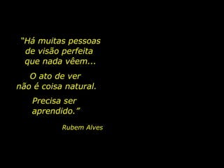 O ato de ver
não é coisa natural.
Precisa ser
aprendido.”
Rubem Alves
“Há muitas pessoas
de visão perfeita
que nada vêem...
 