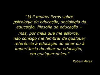“Já li muitos livros sobre
psicologia da educação, sociologia da
educação, filosofia da educação –
mas, por mais que me esforce,
não consigo me lembrar de qualquer
referência à educação do olhar ou à
importância do olhar na educação,
em qualquer deles.”
Rubem Alves
 