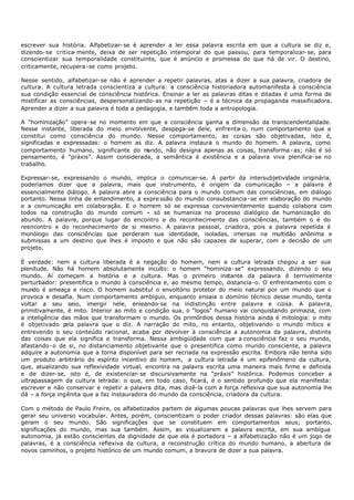 escrever sua história. Alfabetizar- se é aprender a ler essa palavra escrita em que a cultura se diz e,
dizendo- se critica- mente, deixa de ser repetição intemporal do que passou, para temporalizar- se, para
conscientizar sua temporalidade constituinte, que é anúncio e promessa do que há de vir. O destino,
criticamente, recupera-se como projeto.

Nesse sentido, alfabetizar- se não é aprender a repetir palavras, atas a dizer a sua palavra, criadora de
cultura. A cultura letrada conscientiza a cultura: a consciência historiadora automanifesta à consciência
sua condição essencial de consciência histórica. Ensinar a ler as palavras ditas e ditadas é uma forma de
mistifìcar as consciências, despersonalizando- as na repetição – é a técnica da propaganda massificadora.
Aprender a dizer a sua palavra é toda a pedagogia, e também toda a antropologia.

A “hominização” opera-se no momento em que a consciência ganha a dimensão da transcendentalidade.
Nesse instante, liberada do meio envolvente, despega- se dele, enfrenta- o, num comportamento que a
constitui como consciência do mundo. Nesse comportamento, as coisas são objetivadas, isto é,
significadas e expressadas: o homem as diz. A palavra instaura o mundo do homem. A palavra, como
comportamento humano, significante do m undo, não designa apenas as coisas, transforma - as; não é só
pensamento, é “práxis”. Assim considerada, a semântica é existência e a palavra viva plenifica- se no
trabalho.

Expressar- se, expressando o mundo, implica o comunicar-se. A partir da intersubjetividade originária.
poderíamos dizer que a palavra, mais que instrumento, é origem da comunicação – a palavra é
essencialmente diálogo. A palavra abre a consciência para o mundo comum das consciências, em diálogo
portanto. Nessa linha de entendimento, a expre ssão do mundo consubstancia- se em elaboração do mundo
e a comunicação em colaboração. E o homem só se expressa convenientemente quando colabora com
todos na construção do mundo comum – só se humaniza no processo dialógico de humanização do
abundo. A palavra, porque lugar do encontro e do reconhecimento das consciências, também o é do
reencontro e do reconhecimento de si mesmo. A palavra pessoal, criadora, pois a palavra repetida é
monólogo das consciências que perderam sua identidade, isoladas, imersas na multidão anônima e
submissas a um destino que lhes é imposto e que não são capazes de superar, com a decisão de um
projeto.

É verdade: nem a cultura liberada é a negação do homem, nem a cultura letrada chegou a ser sua
plenitude. Não há homem absolutamente inculto: o homem “hominiza- se” expressando, dizendo o seu
mundo. Aí começam a história e a cultura. Mas o primeiro instante da palavra é terrivelmente
perturbador: presentifica o mundo à consciência e, ao mesmo tempo, distancia-o. O enfrentamento com o
mundo é ameaça e risco. O homem substitui o envoltório protetor do meio natural por um mundo que o
provoca e desafia. Num comportamento ambíguo, enquanto ensaia o domínio técnico desse mundo, tenta
voltar a seu seio, imergir nele, enleando- se na indistinção entre palavra e coisa. A palavra,
primitivamente, é mito. Interior ao mito e condição sua, o “logos" humano vai conquistando primazia, com
a inteligência das mãos que transformam o mundo. Os primórdios dessa história ainda é mitologia: o mito
é objetivado p  ela palavra que o diz. A narração do mito, no entanto, objetivando o mundo mítico e
entrevendo o seu conteúdo racional, acaba por devolver à consciência a autonomia da palavra, distinta
das coisas que ela significa e transforma. Nessa ambigüidade com que a consciência faz o seu mundo,
afastando- o de si, no distanciamento objetivante que o presentifica como mundo consciente, a palavra
adquire a autonomia que a torna disponível para ser recriada na expressão escrita. Embora não tenha sido
um produto arbitrário do espírito incentivo do homem, a cultura letrada é um epifenômeno da cultura,
que, atualizando sua reflexividade virtual, encontra na palavra escrita uma maneira mais firme e definida
e de dizer- se, isto é, de existenciar- se discursivamente na “práxis” histórica. Podemos conceber a
ultrapassagem da cultura letrada: o que, em todo caso, ficará, é o sentido profundo que ela manifesta:
escrever e não conservar e repetir a palavra dita, mas dizê-la com a força reflexiva que sua autonomia lhe
dá – a força ingênita que a faz instauradora do mundo da consciência, criadora da cultura.

Com o método de Paulo Freire, os alfabetizados partem de algumas poucas palavras que lhes servem para
gerar seu universo vocabular. Antes, porém, conscientizam o poder criador dessas palavras: são elas que
geram o seu mundo. São significações que se constituem em comportamentos seus; portanto,
significações do mundo, mas sua também. Assim, ao visualizarem a palavra escrita, em sua ambígua
autonomia, já estão conscientes da dignidade de que ela é portadora – a alfabetização não é um jogo de
palavras, é a consciência reflexiva da cultura, a reconstrução crítica do mundo humano, a abertura de
novos caminhos, o projeto histórico de um mundo comum, a bravura de dizer a sua palavra.
 
