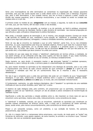 Seria uma inconseqüência da      elite dominadora se consentisse na organização das massas populares
oprimidas, pois que não existe   aquela sem a união destas entre si e destas com a liderança. Enquanto
que, para a elite dominadora,    a sua unidade interna, que lhe re- força e organiza o poder, implica na
divisão das massas populares,    para a liderança revolucionária, a sua unidade só existe na unidade das
massas entre si e com ela.

A primeira existe na medida de seu antagonismo com as massas; a segunda, na razão de sua c omunhão
com elas, que, por isto mesmo, têm de estar unidas e não divididas.

A própria situação concreta de opressão, ao dualizar o eu do oprimido, ao fazê- lo ambíguo, emocional-
mente instável, temeroso da liberdade, facilita a ação divisória do dominador nas mesmas proporções em
que dificulta a ação unificadora indispensável à prática libertadora.

Mais ainda, a situação objetiva de dominação é, em si mesma, uma situação divis6ria. Começa por dividir
o eu oprimido na medida em que, mantendo- o numa posição de “aderência” à realidade, que se lhe
afigura como algo todo-poderoso, esmagador, o aliena a entidades estranhas, explicadoras deste poder.

Parte de seu eu se encontra na realidade a que se acha “aderido”, parte fora, na ou nas entidades
estranhas, às quais responsabiliza pela força da realidade objetiva, frente à qual nada lhe é possível fazer.
Daí que seja este, igualmente, um eu dividido entre o passado e o presente iguais e o futuro sem
esperança que, no fundo, não existe. Um eu que não se reconhece sendo, por isto que não pode ter, no
que ainda vem, a futuridade que deve construir na união com outros.

Na medida em que seja capaz de romper a “aderência”, objetivando em termos críticos, a realidade, de
que assim emerge, se vai unificando como eu, como sujeito, em face do objeto. É que, neste momento,
rompendo igualmente a falsa unidade do seu ser dividido, se individua verdadeiramente.

Desta maneira, se, para dividir, é necessário manter o ao dominado “aderido” h realidade opressora,
mitificando- a, para o esforço de união, o primeiro passo é a desmistificação da realidade.

Se, para manter divididos os oprimidos se faz indispensável uma ideologia da opressão, para a sua união
é imprescindível uma forma de ação cultural através da qual conheçam o porque e o como de sua
“aderência” à realidade que lhes dá um conhecimento falso de si mesmos e dela. É necessário
desideologizar.

Por isto é que o empenho para a união dos oprimidos não pode ser um trabalho de pura “sloganização”
ideológica. É que este, distorc endo a relação autêntica entre o sujeito e a realidade objetiva, divide
também o cognoscitivo do afetivo e do ativo que, no fundo, são uma totalidade indicotomizável.

O fundamental, realmente, na ação dialógico- libertadora, não é “desaderir” os oprimidos de uma realidade
mitificada em que se acham divididos, para “aderi- los” a outra.

O objetivo da ação dialógica está, pelo contrário, em proporcionar que os oprimidos, reconhecendo o
porque e o como de sua “aderência”, exerçam um ato de adesão à práxis verdadeira de transformação da
realidade injusta.

Significando a união dos oprimidos a relação solidária entre si, não importam os níveis reais em que se
encontrem como oprimidos, implica esta união, indiscutivelmente, numa consciência de classe.

A “aderência” à realidade, contudo, em que se encontram, sobretudo os oprimidos que constituem as
grandes massas camponesas da América Latina, está, a exigir que a consciência de classe oprimida,
passe, senão antes, pelo menos concomitantemente, pela consciência de homem oprimido.

Propor a um camponês europeu, como um problema, a sua condição de homem, lhe parecerá,
possivelmente, algo estranho.

Já, não é o mesmo fazê- lo a camponeses latino- americanos, cujo mundo, de modo geral, se “acaba” nas
fronteiras do latifúndio, cujos gestos repetem, de certa maneira, os animais e as árvores e que, “imersos”
no tempo, não raro se consideram iguais àqueles.
 