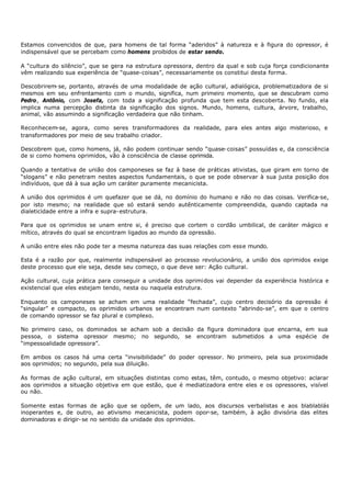 Estamos convencidos de que, para homens de tal forma “aderidos” à natureza e à figura do opressor, é
indispensável que se percebam como homens proibidos de estar sendo.

A “cultura do silêncio”, que se gera na estrutura opressora, dentro da qual e sob cuja força condicionante
vêm realizando sua experiência de “quase-coisas”, necessariamente os constitui desta forma.

Descobrirem- se, portanto, através de uma modalidade de ação cultural, adialógica, problematizadora de si
mesmos em seu enfrentamento com o mundo, significa, num primeiro momento, que se descubram como
Pedro, Antônio, com Josefa, com toda a significação profunda que tem esta descoberta. No fundo, ela
implica numa percepção distinta da significação dos signos. Mundo, homens, cultura, árvore, trabalho,
animal, vão assumindo a significação verdadeira que não tinham.

Reconhecem-se, agora, como seres transformadores da realidade, para eles antes algo misterioso, e
transformadores por meio de seu trabalho criador.

Descobrem que, como homens, já, não podem continuar sendo “quase- coisas” possuídas e, da consciência
de si como homens oprimidos, vão à consciência de classe oprimida.

Quando a tentativa de união dos camponeses se faz à base de práticas ativistas, que giram em torno de
“slogans” e não penetram nestes aspectos fundamentais, o que se pode observar à sua justa posição dos
indivíduos, que dá à sua ação um caráter puramente mecanicista.

A união dos oprimidos é um quefazer que se dá, no domínio do humano e não no das coisas. Verifica-se,
por isto mesmo; na realidade que só estará sendo autênticamente compreendida, quando captada na
dialeticidade entre a infra e supra- estrutura.

Para que os oprimidos se unam entre si, é preciso que cortem o cordão umbilical, de caráter mágico e
mítico, através do qual se encontram ligados ao mundo da opressão.

A união entre eles não pode ter a mesma natureza das suas relações com esse mundo.

Esta é a razão por que, realmente indispensável ao processo revolucionário, a união dos oprimidos exige
deste processo que ele seja, desde seu começo, o que deve ser: Ação cultural.

Ação cultural, cuja prática para conseguir a unidade dos oprimidos vai depender da experiência histórica e
existencial que eles estejam tendo, nesta ou naquela estrutura.

Enquanto os camponeses se acham em uma realidade “fechada”, cujo centro decisório da opressão é
“singular” e compacto, os oprimidos urbanos se encontram num contexto “abrindo-se”, em que o centro
de comando opressor se faz plural e complexo.

No primeiro caso, os dominados se acham sob a decisão da figura dominadora que encarna, em sua
pessoa, o sistema opressor mesmo; no segundo, se encontram submetidos a uma espécie de
“impessoalidade opressora”.

Em ambos os casos há uma certa “invisibilidade” do poder opressor. No primeiro, pela sua proximidade
aos oprimidos; no segundo, pela sua diluição.

As formas de ação cultural, em situações distintas como estas, têm, contudo, o mesmo objetivo: aclarar
aos oprimidos a situação objetiva em que estão, que é mediatizadora entre eles e os opressores, visível
ou não.

Somente estas formas de ação que se opõem, de um lado, aos discursos verbalistas e aos blablablás
inoperantes e, de outro, ao ativismo mecanicista, podem opor-se, também, à ação divisória das elites
dominadoras e dirigir- se no sentido da unidade dos oprimidos.
 