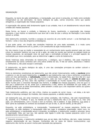 ORGANIZAÇÃO


Enquanto, na teoria da ação antidialógica, a manipulação, que serve à conquista, se impõe como condição
indispensável ao ato dominador, na teoria dialógica da ação, vamos encontrar, como que oposto
antagônico, a organização das massas populares.

A organização não apenas está diretamente ligada à sua unidade, mas é um desdobramento natural desta
unidade das massas populares.

Desta forma, ao buscar a unidade, a liderança já, busca, igualmente, a organização das massas
populares, o que implica no testemunho que deve dar a elas de que o esforço de libertação é uma tarefa
comum a, ambas.

Este testemunho constante, humilde e corajoso do exercício de uma tarefa comum – a da libertação dos
homens – evita o risco dos dirigismos antidialógicos.

O que pode variar, em função das condições históricas de uma dada sociedade, é o modo como
t estemunhar. O testemunho em si, porém, é um constituinte da ação revolucionária.

Por isto mesmo é que se impõe a necessidade de um conhecimento tanto quanto possível cada vez mais
critico do momento histórico em que se dá a ação, da visão do mundo que tenham ou estejam tendo as
massas populares, da percepção clara de qual seja a contradição principal e o principal aspecto da
contradição que vive a sociedade, para se determinar o que e o como do testemunho.

Sendo históricas estas dimensões do testemunho, o dialógico, que é dialético, não pode importá-las
simplesmente de outros contextos sem uma prévia análise do seu. A não ser assim, absolutiza o relativo
e, mitificando-o, não pode escapar à alienação.

O testemunho, na teoria dialógica da ação, é uma das conotações principais do caráter cultural e
pedagógico da evolução.

Entre os elementos constitutivos do testemunho, que não veriam historicamente, estão a coerência entre
a palavra e o ato de quem testemunha, a ousadia do que testemunha, que o leva a enfrentar a existência
como um risco permanente, a radicalização, nunca a sectarização, na opção feita, que leva não só o que
testemunha, mas aqueles a quem dá, o testemunho, cada vez mais à ação. A valentia de amar que,
segundo pensamos, já ficou claro não significar a acomodação ao mundo injusto mas a transformação
deste mundo para a crescente libertação dos homens. A crença nas massas populares, uma vez que é a
elas que o testemunho se dá, ainda que o testemunho a elas, dentro da totalidade em que estão, em
relação dialética com as elites dominadoras, afete também a estas que a ele respondem dentro do quadro
normal de sua forma de aturar.

Todo testemunho autêntico, por isto crítico, implica na ousadia de correr riscos – um deles, o de nem
sempre a liderança conseguir de imediato, das massas populares, a adesão esperada.

Um testemunho que, em certo momento e em certas condições, não frutificou, não está impossibilitado
de, amanhã, vir a frutificar. É que, na medida em que o testemunho não é um gesto no ar, mas uma
ação, um enfrentamento, com o mundo e tom os homens, não é estático. É algo dinâmico, que passa a
fazer parte da dualidade do contexto da sociedade em que se deu. E, daí em diante, já não pára. 4 5

Enquanto, na ação antidialógica, a manipulação, “anestesiando” as massas populares, facilita sua
dominação, na ação dialógica, a manipulação cede seu lugar à verdadeira organização. Assim co¿o, na
ação antidialógica, a manipulação serve à conquista, na dialógica, o testemunho, ousado e amoroso, serve
à organização. Esta, por sua vez, não apenas está ligada à união das massas populares como é um
desdobramento natural desta união.

45
   Enquanto processo, o testemunho verdadeiro que, ao ser dado, não frutificou, não tem, neste momento
negativo absolutização de seu fracasso. Conhecidos são os casos de lideres revolucionários cujo
testemunho não morreu ao serem mortos pela repressão dos opressores.
 