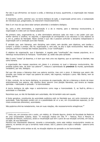 Por isto é que afirmamos: ao buscar a união, a liderança já busca, igualmente, a organização das massas
populares.

É importante, porém, salientar que, na teoria dialógica da ação, a organização jamais será, a Justaposição
de indivíduos que, gregarizados, se relacionem mecanicistamente.

Este é um risco de que deve estar sempre advertido o verdadeiro dialógico.

Se, para a elite dominadora, a organização é a de si mesma, para a liderança revolucionária, a
organização é a dela com as massas populares.

No primeiro caso, organizando- se, a elite dominadora estrutura cada vez mais o seu poder com que
melhor domina e coisifica; no segundo, a organização só corresponde à sua natureza e a seu objetivo se
é, em si, prática da liberdade. Neste sentido é que não é possível confundir a disciplina indispensável à
organização com a condução pura das massas.

É verdade que, sem liderança, sem disciplina, sem ordem, sem decisão, sem objetivos, sem tarefas a
cumprir e contas a prestar, não há, organização e, sem esta, se dilui a ação revolucionária. Nada disso,
contudo, justifica o manejo das massas populares, a sua “coisificação”.

O objetivo da organizaç ão, que é libertador, é negado pela “coisificação” das massas populares, se a
liderança revolucionária as manipula. “Coisificadas” já, estão elas pela opressão.

Não é como “coisas” já dissemos, e é bom que mais uma vez digamos, que os oprimidos se libertam, mas
como homens.

A organização das massas populares em classe é o processo no qual a liderança revolucionária, tão
proibida quanto este, de dizer sua palavra4 6 , instaura o aprendizado da pronúncia do mundo, aprendizado
verdadeiro, por isto, dialógico.

Daí que não possa a liderança dizer sua palavra sozinha, mas com o povo. A liderança que assim não
proceda, que insista em impor sua palavra de ordem, não organiza, manipula o povo. Não liberta, nem se
liberta, oprime.

O fato, contudo, de na teoria dialógica, no processo de organização, não ter a liderança o direito de impor
arbitrariamente sua palavra, não significa dever assumir uma posição liberalista, que levaria as massas
oprimidas – habituadas à opressão – a licenciosidades.

A teoria dialógica da a  ção nega o autoritarismo como nega a licenciosidade. E, ao fazê-lo, afirma a
autoridade e a liberdade.

Reconhece que, se não há liberdade sem autoridade, não há também esta sem aquela.

A fonte geradora, constituinte da autoridade autêntica está na liberdade que, em certo momento se faz
autoridade. Toda liberdade contém em si a possibilidade de vir a ser, em circunstâncias especiais, (e em
níveis existenciais diferentes), autoridades.

Não podemos olhá-las isoladamente, mas em suas relações, não necessariamente antagônicas.47



46
   Certa vez, em conversa com o autor, um médico, dr. Orlando Aguirre, diretor da Faculdade de Medicina
de uma Universidade Cubana, disse: “A revolução implica em três ‘P’ – Palavra, Povo e Pólvora. A
explosão da Pólvora, continuou, aclara a visualização que tem o povo de sua situação concreta, em busca,
na ação, de sua libertarão”.
Pareceu-nos interessante observar, durante a conversação, como este médico revolucionário insistia na
palavra, no sentido em que a tornamos neste ensaio. Isto é, palavra como ação e reflexão – palavra como
práxis.
47
   O antagonismo entre ambas se dá, na situação objetiva de opressão ou de licenciosidade.
 