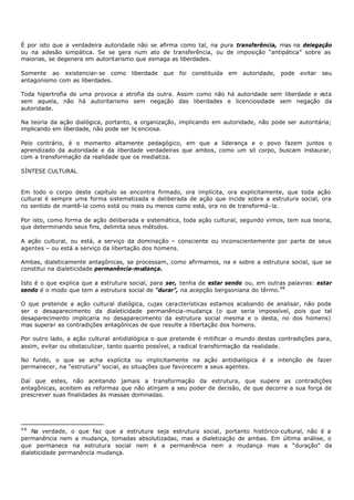 É por isto que a verdadeira autoridade não se afirma como tal, na pura transferência, mas na delegação
ou na adesão simpática. Se se gera num ato de transferência, ou de imposição “antipática” sobre as
maiorias, se degenera em autoritarismo que esmaga as liberdades.

Somente ao existenciar- se como      liberdade   que   foi   constituída   em   autoridade,   pode   evitar   seu
antagonismo com as liberdades.

Toda hipertrofia de uma provoca a atrofia da outra. Assim como não há autoridade sem liberdade e esta
sem aquela, não há autoritarismo sem negação das liberdades e licenciosidade sem negação da
autoridade.

Na teoria da ação dialógica, portanto, a organização, implicando em autoridade, não pode ser autoritária;
implicando em liberdade, não pode ser lic enciosa.

Pelo contrário, é o momento altamente pedagógico, em que a liderança e o povo fazem juntos o
aprendizado da autoridade e da liberdade verdadeiras que ambos, como um só corpo, buscam instaurar,
com a transformação da realidade que os mediatiza.

SÍNTESE CULTURAL


Em todo o corpo deste capítulo se encontra firmado, ora implícita, ora explicitamente, que toda ação
cultural é sempre uma forma sistematizada e deliberada de ação que incide sobre a estrutura social, ora
no sentido de mantê- la como está ou mais ou menos como está, ora no de transformá- la.

Por isto, como forma de ação deliberada e sistemática, toda ação cultural, segundo vimos, tem sua teoria,
que determinando seus fins, delimita seus métodos.

A ação cultural, ou está, a serviço da dominação – consciente ou inconscientemente por parte de seus
agentes – ou está a serviço da libertação dos homens.

Ambas, dialeticamente antagônicas, se processam, como afirmamos, na e sobre a estrutura social, que se
constitui na dialeticidade permanência-mudança.

Isto é o que explica que a estrutura social, para ser, tenha de estar sendo ou, em outras palavras: estar
sendo é o modo que tem a estrutura social de “durar”, na acepção bergsoniana do têrmo.48

O que pretende a ação cultural dialógica, cujas características estamos acabando de analisar, não pode
ser o desaparecimento da dialeticidade permanência-mudança (o que seria impossível, pois que tal
desaparecimento implicaria no desaparecimento da estrutura social mesma e o desta, no dos homens)
mas superar as contradições antagônicas de que resulte a libertação dos homens.

Por outro lado, a ação cultural antidialógica o que pretende é mitificar o mundo destas contradições para,
assim, evitar ou obstaculizar, tanto quanto possível, a radical transformação da realidade.

No fundo, o que se acha explícita ou implicitamente na ação antidialógica é a intenção de fazer
permanecer, na “estrutura” social, as situações que favorecem a seus agentes.

Daí que estes, não aceitando jamais a transformação da estrutura, que supere as contradições
antagônicas, aceitem as reformas que não atinjam a seu poder de decisão, de que decorre a sua força de
prescrever suas finalidades às massas dominadas.




48
    Na verdade, o que faz que a estrutura seja estrutura social, portanto histórico- cultural, não é a
permanência nem a mudança, tomadas absolutizadas, mas a dialetização de ambas. Em última análise, o
que permanece na estrutura social nem é a permanência nem a mudança mas a “duração” da
dialeticidade permanência mudança.
 