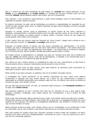 Este é o motivo por que esta modalidade de ação implica na conquista das massas populares, na sua
divisão, na sua manipulação e na invasão cultural. E é também por isto que é sempre, como um todo,
uma ação induzida, jamais podendo superar este caráter, que lhe é fundamental.

Pelo contrário, o que caracteriza, essencialmente, a ação cultural dialógica, como um todo também, é a
superação de qualquer aspecto induzido.

No objetivo dominador da ação cultural antidialógica se encontra a impossibilidade de superação de seu
caráter de ação induzida, assim como, no objetivo libertador da ação cultural dialógica, se acha a condição
para superar a indução.

Enquanto na invasão cultural, como já salientamos, os atores retiram de seu marco valorativo e
ideológico, necessariamente, o conteúdo temático para sua ação, partindo, assim, de seu mundo, do qual
entram no dos invadidos, na síntese cultural, os atores, desde o momento mesmo em que chegam ao
mundo popular, não o fazem como invasores.

E não o fazem como tais porque, ainda que cheguem de “outro mundo”, chegam para conhecê- lo com o
povo e não para “ensinar”, ou transmitir, ou entregar nada ao povo.

Enquanto, na invasão cultural, os atores, que nem sequer necessitam de, pessoalmente, ir ao mundo
invadido, sua ação é mediatizada cada vez mais pelos instrumentos tecnológicos – são sempre atores que
se superpõem, com sua ação, aos espectadores, seus objetos – na síntese cultural, os atores se integram
com os homens do povo, atores, também, da ação que ambos exercem sobre o mundo.

Na invasão cultural, os espectadores e a realidade, que deve ser mantida como está, são a incidência da
ação dos atores. Na síntese cultural, onde não há espectadores, a realidade a ser transformada para a
libertação dos homens é a incidência da ação dos atores.

Isto implica em que a síntese cultural é a modalidade de ação com que, culturalmente, se fará frente à
força da própria cultura, enquanto mantenedora das estruturas em que se forma.

Desta maneira, este modo de ação cultural, como ação histórica, se apresenta como instrumento de
superação da própria cultura alienada e alienante.

Neste sentido é que toda revolução, se autêntica, tem de ser também revolução cultural.

A investigação dos “temas geradores” ou da temática significativa do povo, tendo como objetivo
fundamental a captação dos seus temas básicos, só a partir de cujo conhecimento é possível a
organização do conteúdo programático para qualquer ação com ele, se instaura como ponto de partida do
processo da ação, como síntese cultural.

Daí que não seja possível dividir, em dois, os momentos deste processo: o da investigação temática e o
da ação como síntese cultural.

Esta dicotomia implicaria em que o primeiro seria todo ele um momento em que o povo estaria sendo
estudado, analisado, investigado, como objeto passivo dos investigadores, o que é próprio da ação
antidialógica.

Deste modo, esta separação ingênua significaria que a ação, como síntese, partiria da ação como invasão.
Precisamente porque, na teoria dialógica, esta divisão não se pode dar, a investigação temática tem como
sujeitos de seu processo, n ão apenas os investigadores profissionais, mas também os homens do povo,
cujo universo temático se busca.

Neste momento primeira da ação, como síntese cultural, que é a investigação, se vai constituindo o clima
da criatividade, que já, não se deterá, e que tende a desenvolver-se nas etapas seguintes da ação.

Este clima inexiste na invasão cultural que, alienante, amortece o ânimo criador dos invadidos e os deixa,
enquanto não lutam contra ela, desesperançados e temerosos de correr o risco de aventurar- se, sem o
que não há, criatividade autêntica.
 