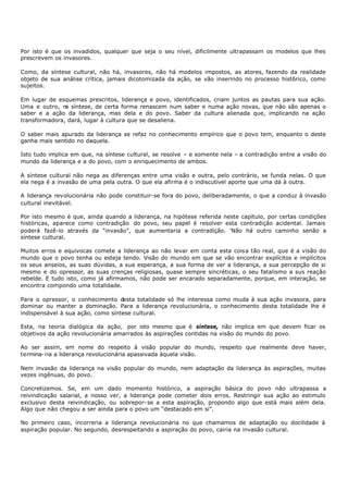 Por isto é que os invadidos, qualquer que seja o seu nível, dificilmente ultrapassam os modelos que lhes
prescrevem os invasores.

Como, da síntese cultural, não há, invasores, não há modelos impostos, as atores, fazendo da realidade
objeto de sua análise crítica, jamais dicotomizada da ação, se vão inserindo no processo hist6rico, como
sujeitos.

Em lugar de esquemas prescritos, liderança e povo, identificados, criam juntos as pautas para sua ação.
Uma e outro, n síntese, de certa forma renascem num saber e numa ação novas, que não são apenas o
               a
saber e a ação da liderança, mas dela e do povo. Saber da cultura alienada que, implicando na ação
transformadora, dará, lugar à cultura que se desaliena.

O saber mais apurado da liderança se refaz no conhecimento empírico que o povo tem, enquanto o deste
ganha mais sentido no daquela.

Isto tudo implica em que, na síntese cultural, se resolve – e somente nela – a contradição entre a visão do
mundo da liderança e a do povo, com o enriquecimento de ambos.

A síntese cultural não nega as diferenças entre uma visão e outra, pelo contrário, se funda nelas. O que
ela nega é a invasão de uma pela outra. O que ela afirma é o indiscutível aporte que uma dá à outra.

A liderança revolucionária não pode constituir-se fora do povo, deliberadamente, o que a conduz à invasão
cultural inevitável.

Por isto mesmo é que, ainda quando a liderança, na hipótese referida neste capítulo, por certas condições
históricas, aparece como contradição do povo, seu papel é resolver esta contradição acidental. Jamais
poderá fazê-lo através da “invasão”, que aumentaria a contradição. 'Não há outro caminho senão a
síntese cultural.

Muitos erros e equivocas comete a liderança ao não levar em conta esta coisa tão real, que é a visão do
mundo que o povo tenha ou esteja tendo. Visão do mundo em que se vão encontrar explícitos e implícitos
os seus anseios, as suas dúvidas, a sua esperança, a sua forma de ver a liderança, a sua percepção de si
mesmo e do opressor, as suas crenças religiosas, quase sempre sincréticas, o seu fatalismo a sus reação
rebelde. E tudo isto, como já afirmamos, não pode ser encarado separadamente, porque, em interação, se
encontra compondo uma totalidade.

Para o opressor, o conhecimento desta totalidade só lhe interessa como muda à sua ação invasora, para
dominar ou manter a dominação. Para a liderança revolucionária, o conhecimento desta totalidade lhe é
indispensável à sua ação, como síntese cultural.

Esta, na teoria dialógica da ação, por isto mesmo que é síntese, não implica em que devem ficar os
objetivos da ação revolucionária amarrados às aspirações contidas na visão do mundo do povo.

Ao ser assim, em nome do respeito à visão popular do mundo, respeito que realmente deve haver,
termina- ria a liderança revolucionária apassivada àquela visão.

Nem invasão da liderança na visão popular do mundo, nem adaptação da liderança às aspirações, muitas
vezes ingênuas, do povo.

Concretizemos. Se, em um dado momento histórico, a aspiração básica do povo não ultrapassa a
reivindicação salarial, a nosso ver, a liderança pode cometer dois erros. Restringir sua ação ao estimulo
exclusivo desta reivindicação, ou sobrepor- se a esta aspiração, propondo algo que está mais além dela.
Algo que não chegou a ser ainda para o povo um “destacado em si”.

No primeiro caso, incorreria a liderança revolucionária no que chamamos de adaptação ou docilidade à
aspiração popular. No segundo, desrespeitando a aspiração do povo, cairia na invasão cultural.
 
