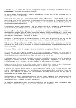 A solução est á, na síntese. De um lado, incorporar- se ao povo na aspiração reivindicativa. De outro,
problematizar o significado da própria reivindicação.

Ao fazê-lo, estará problematizando a situação histórica real, concreta, que, em sua totalidade, tem, na
reivindic ação salarial, uma dimensão.

Deste modo, ficará, claro que a reivindicação salarial, sozinha, não encarna a solução definitiva. Que esta
se encontra, como afirmou o bispo Split, no documento já citado dos Bispos do Terceiro Mundo, em que
“se os trabalhadores não chegam, de alguma maneira, a ser proprietários de seu trabalho, todas as
reformas estruturais serão ineficazes”.

O fundamental, por isto, insiste o bispo, é que eles devem chegar a ser “proprietários e não vendedores
de seu trabalho”, porque “toda compra ou venda do trabalho é uma espécie de escravidão”.

Ter a consciência critica de que é preciso ser o proprietário de seu trabalho e de que “este constitui uma
parte da pessoa humana” e que a “pessoa humana não pode ser vendida nem vender- se” é dar um passo
mais além das soluções paliativas e enganosas. É inscrever- se numa ação de verdadeira transformação da
realidade para, humanizando- a, humanizar os homens.

Finalmente, a invasão cultural, na teoria antidialógica da ação, serve à manipulação que, por sua vez,
serve à conquista e esta à dominação, enquanto a síntese serve à organização e esta à libertação.

Todo o nosso esforço neste ensaio foi falar desta coisa óbvia: assim como o opressor, para oprimir,
precisa de uma teoria da ação opressora, os oprimidos para se libertarem, igualmente necessitam de uma
teoria de sua ação.

O opressor elabora a teoria de sua ação necessariamente sem o povo, pois que é contra ele.

O. povo, por sua vez, enquanto esmagado e oprimido, introjetando o opressor, não pode, sozinho,
constituir a teoria de sua ação libertadora. Somente no encontro dele com a liderança revolucionária, na
comunhão de ambos, na práxis de ambos, é que esta teoria se faz e se re- faz.

A colocação que, em termos aproximativos, meramente introdutórios, tentamos fazer da questão da
pedagogia do oprimido, nos trouxe à análise, também aproximativa e introdutória, da teoria da ação
antidialógica, que serve à opressão e da teoria dialógica da ação, que serve à libertação.

Desta maneira, nos daremos por satisfeitos se, dos possíveis leitores deste ensaio, surjam criticas capazes
de retificar erros e equívocos, de aprofundar afirmações e de apontar o Que não vimos.

É possível que algumas destas críticas se façam pretendendo retirar de nós o direito de falar sobre
matéria – a tratada neste capítulo – em torno de que nos falta uma experiência participante. Parece- nos,
contudo, que o fato de não termos tido uma experiência no campo revolucionário, não nos retira a
possibilidade de uma reflexão sobre o tema.

Mesmo porque, na relativa experiência que temos tido com massas populares, como educador, com uma
educação dialógica e problematizante, vimos acumulando um material relativamente rico, que foi capaz de
nos desafiar a correr o risco das afirmações que fizemos.

Se nada ficar destas páginas, algo, pelo menos, esperamos que permaneça: nossa confiança no povo.
Nossa fé nos homens e na criação de um mundo em que seja menos difícil amar.
 