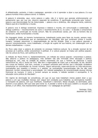 A alfabetização, portanto, é toda a pedagogia: aprender a ler é aprender a dizer a sua palavra. E a sua
palavra humana imita a palavra divina: é criadora.

A palavra é entendida, aqui, como palavra e ação; não é o termo que assinala arbitrariamente um
pensamento que, por sua vez, discorre separado da existência. É significação produzida pela “práxis”,
palavra cuja discursividade flui da historicidade – palavra viva e dinâmica, não categoria inerte, exâmine.
Palavra que diz e transforma o mundo.

A palavra viva é diálogo existencial. Expressa e elabora o mundo, em comunicação e colaboração. O
diálogo autêntico – reconhecimento do outro e reconhecimento de si, no outro – é decisão e compromisso
de colaborar na construção do mundo comum. Não há consciências vazias; por isto os homens não se
humanizam, senão humanizando o mundo.

Em linguagem direta: os homens humanizam- se, trabalhando juntos para fazer do mundo, sempre mais,
a mediação de consciências que se coexistenciam em liberdade. Aos que constroem juntos o mundo
humano, compete assumirem a responsabilidade de dar- lhe direção. Dizer a sua palavra equivale a
assumir conscientemente, como trabalhador, a função de sujeito de sua história, em colaboração com os
demais trabalhadores – o povo.

Ao Povo cabe dizer a palavra d comando no processo histórico- cultural. Se a direção racional de tal
                                 e
processo já é política, então conscientizar é politizar. E a cultura popular se traduz por política popular;
não há cultura do Povo, sem política do Povo.

O método de Paulo Freire é, fundamentalmente, um método de cultura popular: conscientiza e politiza.
Não absorve o político no pedagógico, mas também não põe inimizade entre educação e política.
Distingue- as, sim, mas na unidade do mesmo movimento em que o homem se historiciza e busca
reencontrar- se, isto é, busca ser livre. Não tem a ingenuidade de supor que a educação, só ela, decidirá
dos rumos da história, mas tem, contudo, a coragem suficiente para afirmar que a educação verdadeira
conscientiza as contradições do mundo humano, sejam estruturais, super-estruturais ou inter- estruturais,
contradições que impelem o homem a ir adiante. As contradições conscientizadas não lhe dão mais
descanso, tornam insuportável a acomodação. Um método pedagógico de conscientização alcança últimas
front eiras do humano. E como o homem sempre se excede, o método também o acompanha. E “a
educação como prática do liberdade”.

Em regime de dominação de consciências, em que os que mais trabalham menos podem dizer a sua
palavra e em que multidões imensas nem sequer tem condições pura trabalhar, os dominadores mantêm
o monopólio da palavra, com que mistificam, massificam e dominam. Nessa situação, os dominados, para
dizerem a sua palavra, têm que lutar para tomá - la. A prender a tomá -la dos que a detêm e a recusam aos
demais, é um difícil, mas imprescindível aprendizado – é a "pedagogia do oprimido”.

                                                                                            Santiago, Chile,
                                                                                         dezembro de 1057.
 