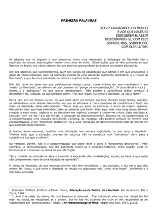 PRIMEIRA PALAVRAS

                                                                        AOS ESFARRAPADOS DO MUNDO
                                                                                  E AOS QUE NELES SE
                                                                                 DESCOBREM E, ASSIM
                                                                          DESCOBRINDO-SE, COM ELES
                                                                           SOFREM, MAS, SOBRETUDO,
                                                                                     COM ELES LUTAM.



As páginas que se seguem e que propomos como uma introdução à Pedagogia do Oprimido são o
resultado de nossas observações nestes cinco anos de exílio. Observações que se vêm juntando às que
fizemos no Brasil, nos vários setores em que tivemos oportunidade de exercer atividades educativas;

Um dos aspectos que surpreendemos, quer nos cursos de capacitação que damas e em que analisamos o
papel da conscientização, quer na aplicação mesma de uma educação realmente libertadora, é o “medo da
liberdade”, a que faremos referência no primeiro capítulo deste ensaio.

Não são raras as vezes em que participantes destes cursos, numa atitude em que manifestam o seu
"medo da liberdade”, se referem ao que chamam de “perigo da conscientização”. “A consciência crítica (...
dizem...) é anárquica.” Ao que outros acrescentam: “Não poderá a consciência critica conduzir à
desordem”? Há, contudo, os que também dizem: “Por que negar? Eu temia a liberdade. Já não a temo”!

Certa vez, em um desses cursos, de que fazia parte um homem que fora, durante longo tempo, operário,
se estabeleceu uma dessas discussões em que se afirmava a "periculosidade da consciência critica”. No
meio da discussão, disse este homem: “Talvez seja eu, entre os senhores, o único de origem operária.
Não posso dizer que haja entendido todas as palavras que foram ditas aqui, mas uma coisa posso afirmar:
cheguei a esse curso, ingênuo e, ao descobrir- me ingênuo, comecei a tornar- me crítico. Esta descoberta,
contudo, nem me faz f á.ti em me dá, a sensação de desmoronamento”. Discutia- se, na oportunidade, se
a conscientização uma situação existencial, concreta, de injustiça, não poderia conduzir os homens dela
conscientizados, a um “fanatismo destrutivo” ou a uma “sensação de desmoronamento total do mundo em
que estavam esses homens”.

A dúvida, assim expressa, implícita uma afirmação nem sempre explicitada, no que teme a liberdade:
“Melhor será, que a situação concreta de injustiça não se constitua num “percebido” claro para a
consciência dos que a sofrem”.

Na verdade, porém, não é a conscientização que pode levar o povo à “fanatismos destrutivos”. Pelo
contrário, a conscientização, que lhe possibilita inserir- se n processo histórico, como sujeito, evita os
fanatismos e o inscreve na busca de sua afirmação.

“Se a tomada de consciência abre o caminho à expressão das insatisfações sociais, se deve a que estas
são componentes reais de uma situação de opressão” 1 .

O medo da liberdade, de que necessariamente não tem consciência o seu portador, o faz ver o que não
existe. No fundo, o que teme a liberdade se refugia na segurança vital, como diria Hegel2 , preferindo-a à
liberdade arriscada.




1
  Francisco Weffort, Prefácio a Paulo Freire, Educação conto Prática da Liberdade. Rio de Janeiro, Paz e
Terra, 1967.
2
  “...And it is salely by risking life that freedom is obtained... The individual, who has hot staked his life
may, no doubt, be recognized as a person; but he has not attained the truth of this recognition as an
independent self- consciousness.” Hegel, The Phenomenology of Mind, Harper and Row, 1967, p.233.
 