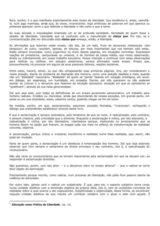 Raro, porém, h o que manifesta explicitamente este receio da liberdade. Sua tendência é, antes, camuflá-
la, num jogo manhoso, ainda que, às vezes, inconsciente. Jogo artificioso de palavras em que aparece ou
pretende aparecer como o que defende a liberdade e não como o que a teme.

As suas dúvidas e inquietações empresta um ar de profunda seriedade. Seriedade de quem fosse o
zelador da liberdade. Liberdade que se confunde com a manutenção do status quo. Por isto, se a
conscientização põe em discussão este status quo ameaça, então, a liberdade.

As afirmações que fazemos neste ensaio, não são, de um lado, fruto de devaneios intelectuais nem
tampouco, de outro, resultam, apenas, de leituras, por mais importantes que nos tenham sido estas.
Estão sempre ancoradas, como sugerimos no inicio destas páginas, em situações concretas. Expressam
reações de proletários, camponeses ou urbanos, e de homens de classe média, que vimos observando,
direta ou indiretamente, em nosso trabalho educativo. Nossa intenção e continuar com estas observações
para retificar ou ratificar, em estudos posteriores, pontos afirmados neste ensaio. Ensaio que,
provavelmente, irá provocar em alguns de seus possíveis leitores, reações sectárias.

Entre estes, haverá, talvez, os que não ultrapassarão suas primeiras páginas. Uns, por considerarem a
nossa posição, diante do problema da libertação dos homens, como uma posição idealista a mais, quando
não um "blablablá” reacionário. “Blablablá” de quem se “perde” falando em vocação ontológica, em amor,
em diálogo, em esperança, em humildade, em simpatia. Outros, por não quererem ou não poderem
aceitar as criticas e a denuncia que fazemos da situação opressora, situação em que os opressores se
“gratificam”, através de sua falsa generosidade.

Daí que seja este, com todas as deficiências de um ensaio puramente aproximativo, um trabalho para
homens radicais. Cristãos ou marxistas, ainda que discordando de nossas posições, em grande parte, em
parte ou em sua totalidade, estes, estamos certos, poderão chegar ao fim do texto.

Na medida, porém, em que, sectariamente, assumam posições fechadas, “irracionais”, rechaçarão o
diálogo que pretendemos estabelecer através deste livro.

É que a sectarização é sempre castradora, pelo fanatismo de que se nutre. A radicalização, pelo contrário,
é sempre criadora, pela criticidade que a alimenta. Enquanto a sectarização é mítica, por isto alienante, a
radicalização é critica, por isto libertadora. Libertadora porque, implicando no enraizamento que os
homens fazem na opção que fizeram, os engaja cada vez mais no esforço de transformação da realidade
concreta, objetiva.

A sectarização, porque mítica e irracional, transforma a realidade numa falsa realidade, que, assim, não
pode ser mudada.

Parta de quem parta, a sectarização é um obstáculo à emancipação dos homens. Daí que seja doloroso
observar que nem sempre o sectarismo de direita provoque o seu contrário, isto é, a radicalização do
revolucionário.

Não são raros os revolucionários que se tornam reacionários pela sectarização em que se deixam cair, ao
responder à sectarização direitista.

Não queremos, porém, com isto dizer – e o deixamos claro no ensaio anterior3 – que o radical se torne
dócil objeto da dominação.

Precisamente porque inscrito, como radical, num processo de libertação, não pode ficar passivo diante da
violência do dominador.

Por outro lado, jamais será o radical um subjetivista. É que, para ele, o aspecto subjetivo toma corpo
numa unidade dialética com a dimensão objetiva da própria idéia, isto é, com os conteúdos concretos da
realidade sobre a qual exerce o ato cognoscente. Subjetividade e objetividade, desta forma, se encontram
naquela unidade dialética de que resulta um conhecer solidário com o atuar e este com aquele. É


3
    Educação como Prática da Liberdade, op. cit.
 