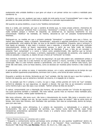 exatamente esta unidade dialética a que gera um atuar e um pensar certos na e sobre a realidade para
transformá - la.

O sectário, por sua vez, qualquer que seja a opção de onde parta na sua “irracionalidade” que o cega, não
percebe ou não pode perceber a dinâmica da realidade ou a percebe equivocadamente.

Até quando se pensa dialético, a sua é uma “dialética domesticada”.

Esta é a razão, por exemplo, por que o sectário d direita que, no nosso ensaio anterior, chamamos de
                                                  e
“sectário de nascença” pretende frear o processo, “domesticar” o tempo e, assim, os homens. Esta é a
razão também porque o homem de esquerda, ao sectarizar- se, se equivoca totalmente na sua
interpretação “dialética” da realidade, da história, deixando- se cair em posições fundamentalmente
fatalistas.

Distinguem- se, na medida em que o primeiro pretende “domesticar” o presente para que o futuro, na
melhor das hipóteses, repita o presente “domesticado”, enquanto o segundo transforma o futuro em algo
pré-estabelecido, uma espécie de fado, de sina ou de destino irremediáveis. Enquanto, para o primeiro, o
hoje ligado ao passado, é algo dado e imutável; para o segundo, o amanhã é algo pré- dado, prefixado
inexoravelmente. Ambos se fazem reacionários porque, a partir de sua falsa visão da história,
desenvolvem um e outro formas de ação negadoras da liberdade. É que, o fato de um conceber o
presente “bem comportado” e o outra, o futuro como predeterminado, não significa que se tornem
espectadores, que cruzem os braços, o primeiro, esperando a manutenção do presente, uma espécie de
volta ao passado; o segundo, à, espera de que o futuro já “conhecido” se instale.

Pelo contrário, fechando- se em um “circulo de segurança”, do qual não podem sair, estabelecem ambos a
sua verdade. E esta não é a dos homens na luta para construir o futuro, correndo o risco desta própria
construção. Não é a dos homens lutando e aprendendo, uns com os outros, a edificar este futuro, que
ainda não está dado, como se fosse destino, como se devesse ser recebido pelos homens e não criado por
eles.

A sectarização, em ambos os casos, é reacionária porque, um e outro, apropriando- se do tempo de cujo
saber se sentem igualmente proprietários, terminam sem o povo, uma forma de estar contra ele.

Enquanto o sectário de direita, fechando-se em "sua” verdade, não faz mais do que o que lhe é próprio, o
homem de esquerda, que se sectariza e também se encerra, é a negação de si mesmo.

Um, na posição que lhe é própria; o outro, na que o nega, ambos girando em torno de “sua” verdade,
sentem- se abalados na sua segurança, se alguém a discute. Dai que lhes se já necessário considerar
como mentira tudo o que não seja a sua verdade. "Sofrem ambos da falta de dúvida”4 .

O radical, comprometido com a libertação dos homens, não se deixa prender em “círculos de segurança”,
nos quais aprisione também a realidade. Tão mais radical, quanto mais se inscreve nesta realidade para,
conhecendo- a melhor, melhor poder transformá- la.

Não teme enfrentar, não teme ouvir, não teme o desvelamento do mundo. Não teme o encontro com o
povo. Não teme o diálogo com ele, de que resulta o crescente saber de ambos 5 . Não se sente dono do
tempo, nem dono dos homens, nem libertador dos oprimidos. Com eles se compromete, dentro do tempo,
para com eles lutar.

Se a sectarização, como afirmamos, é o próprio do reacionário, a radicalização é o próprio do
revolucionário. Dai que a pedagogia do oprimido, que implica numa tarefa radical, cujas linhas
introdutórias pretendemos apresentar neste ensaio e a própria leitura deste texto não possam ser
realizadas por sectários.


4
  Márcio Moreira Alves, em conversa com o autor.
5
  "Enquanto o conhecimento teórico permaneça como privilégio de uns quantos ‘acadêmicos’ dentro do
Partido, este se encontrará em grande perigo de ir ao fracasso". Rosa Luxemburgo, “Reforma o
Revolución"? In: Wrigh Mills, Los Marxistas. México. Ed. Era S. A., 1964, pág. 171.
 