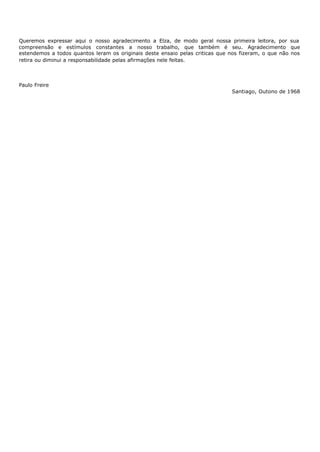 Queremos expressar aqui o nosso agradecimento a Elza, de modo geral nossa primeira leitora, por sua
compreensão e estímulos constantes a nosso trabalho, que também é seu. Agradecimento que
estendemos a todos quantos leram os originais deste ensaio pelas criticas que nos fizeram, o que não nos
retira ou diminui a responsabilidade pelas afirmações nele feitas.



Paulo Freire
                                                                              Santiago, Outono de 1968
 