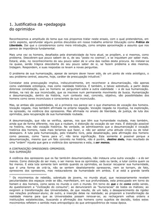 1. Justificativa da «pedagogia
do oprimido»

Reconhecemos a amplitude do tema que nos propomos tratar neste ensaio, com o qual pretendemos, em
certo aspecto, aprofundar alguns pontos discutidos em nosso trabalho anterior Educação como Prática da
Liberdade. Dai que o consideremos como mera introdução, como simples aproximação a assunto que nos
parece de importância fundamental.

Mais uma vez os homens, desafiados pela dramaticidade da hora atual, se propõem, a si mesmos, como
problema. Descobrem que pouco sabem de si, de seu “posto no cosmos”, e se inquietam por saber mais.
Estará, aliás, no reconhecimento do seu pouco saber de si uma das razões desta procura. Ao instalar- se
na quase, senão trágica descoberta do seu pouco saber de si, se fazem problema a eles mesmos.
Indagam. Respondem, e suas respostas os levam a novas perguntas.

O problema de sua humanização, apesar de sempre dever haver sido, de um ponto de vista axiológico, o
seu problema central, assume, hoje, caráter de preocupação iniludível. 1

Constatar esta preocupação implica, indiscutivelmente, em reconhecer a desumanização, não apenas
como viabilidade ontológica, mas como realidade histórica. É também, e talvez sobretudo, a partir desta
dolorosa constatação, que os homens se perguntam sobre a outra viabilidade – a de sua humanização.
Ambas, na raiz de sua inconclusão, que os inscreve num permanente movimento de busca. Humanização
e desumanização, dentro da história, num contexto real, concreto, objetivo, são possibilidades dos
homens como seres inconclusos e conscientes de sua inconclusão.

Mas, se ambas são possibilidades, só a primeira nos parece ser o que chamamos de vocação dos homens.
Vocação negada, mas também afirmada na própria negação. Vocação negada na injustiça, na exploração,
na opressão, na violência dos opressores. Mas afirmada no anseio de liberdade, de justiça, de luta dos
oprimidos, pela recuperação de sua humanidade roubada.

A desumanização, que não se verifica, apenas, nos que têm sua humanidade roubada, mas também,
ainda que de forma diferente, nos que a roubam, é distorção da vocação do ser mais. É distorção possível
na história, mas não vocação histórica. Na verdade, se admitíssemos que a desumanização é vocação
histórica dos homens, nada mais teríamos que fazer, a não ser adotar uma atitude cínica ou de total
desespero. A luta pela humanização, pelo trabalho livre, pela desalienação, pela afirmação dos homens
como pessoas, como “seres para si”, não teria significação. Esta somente é possível porque a
desumanização, mesmo que um fato concreto na história, não é porém, destino dado, mas resultado de
uma “ordem” injusta que gera a violência dos opressores e esta, o ser menos.

A CONTRADIÇÃO OPRESSORES- OPRIMIDOS.
SUA SUPERAÇÃO

A violência dos opressores que os faz tamb ém desumanizados, não instaura uma outra vocação – a do ser
menos. Como distorção do ser mais, o ser menos leva os oprimidos, cedo ou tarde, a lutar contra quem os
fez menos. E esta luta somente tem sentido quando os oprimidos, ao buscar recuperar sua humanidade,
que é uma forma de criá- la, não se sentem idealistamente opressores, nem se tornam, de fato,
opressores dos opressores, mas restauradores da humanidade em ambos. E ai está a grande tarefa

1
   Os movimentos de rebelião, sobretudo de jovens, no mundo atual, que necessariamente revelam
peculiaridades dos espaços onde se dão, manifestam, em sua profundidade, esta preocupado em torno do
homem e dos homens, como seres no mundo e com o mundo. Em torno do que e de como estão sendo.
Ao questionarem a "civilização do consumo"; ao denunciarem as "burocracias" de todos os matizes; ao
exigirem a transformação das Universidades, de que resulte, de um lado, o desaparecimento da rigidez
nas relações professor- aluno; de outro, a inserção delas na realidade; ao proporem a transformação da
realidade mesma para que as Universidades possam renovar- se; ao rechaçarem velhas ordens e
instituições estabelecidas, buscando a afirmação dos homens como sujeitos de decisão, todos estes
movimentos refletem o sentido mais antropológico do que antropocêntrico de nossa época.
 