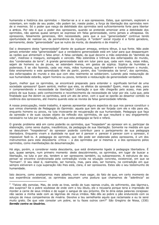 humanista e histórica dos oprimidos – libertar-se a si e aos opressores. Estes, que oprimem, exploram e
violentam, em razão de seu poder, não podem ter, roeste poder, a força de libertação dos oprimidos nem
de si mesmos. Só o poder que nasça da debilidade dos oprimidos será suficientemente forte para libertar
a ambos. Por isto é que o poder dos opressores, quando se pretende amenizar ante a debilidade dos
oprimidos, não apenas quase sempre se expressa em falsa generosidade, como jamais a ultrapassa. Os
opressores, falsamente generosos, têm necessidade, para que a sua “generosidade” continue tendo
oportunidade de realizar- se, da permanência da injustiça. A “ordem” social injusta é a fonte geradora,
permanente, desta “generosidade” que se nutre da morte, do desalento e da miséria 2 .

Daí o desespero desta “generosidade” diante de qualquer ameaça, embora tênue, à sua fonte. Não pode
jamais entender esta “generosidade” que a verdadeira generosidade está em lutar para que desapareçam
as razões que alimentam o falso amor. A falsa caridade, da qual decorre a mão estendida do "demitido da
vida”, medroso e inseguro, esmagado e vencido. Mão estendida e trêmula dos esfarrapados do mundo,
dos “condenados da terra”. A grande generosidade está em lutar para que, cada vem mais, estas mãos,
sejam de homens ou de povos, se estendam menos, em gestos de súplica. Súplica de humildes a
poderosos. E se vão fazendo, cada vez mais, mãos humanas, que trabalhem e transformem o mundo.
Este ensinamento e este aprendizado têm de partir, porém, dos “condenados da terra”, dos oprimidos,
dos esfarrapados do mundo e dos que com eles realmente se solidarizem. Lutando pela restauração de
sua humanidade estarão, sejam homens ou povos, tentando a restauração da generosidade verdadeira.

Quem, melhor que os oprimidos, se encontrará preparado para entender o significado terrível de uma
sociedade opressora? Quem sentirá, melhor que eles, os efeitos da opressão? Quem, mais que eles, para
ir compreendendo a necessidade da libertação? Libertação a que não chegarão pelo acaso, mas pela
práxis de sua busca; pelo conhecimento e reconhecimento da necessidade de lutar por ela. Luta que, pela
finalidade que lhe derem os oprimidos, será um ato de amor, com o qual se oporão ao desamor contido na
violência dos opressores, até mesmo quando esta se revista da falsa generosidade referida.

A nossa preocupação, neste trabalho, é apenas apresentar alguns aspectos do que nos parece constituir o
que vimos chamando de Pedagogia do Oprimido: aquela que tem de ser forjada com ele e não para ele,
enquanto homens ou povos, na luta incessante de recuperação de sua humanidade. Pedagogia que faça
da opressão e de suas causas objeto da reflexão dos oprimidos, de que resultará o seu engajamento
necessário na luta por sua libertação, em que esta pedagogia se fará e refará.

O grande problema está em como poderão os oprimidos, que “hospedam” ao opressor em si, participar da
elaboração, como seres duplos, inautênticos, da pedagogia de sua libertação. Somente na medida em que
se descubram “hospedeiros” do opressor poderão contribuir para o partejamento de sua pedagogia
libertadora. Enquanto vivam a dualidade na qual ser é parecer e parecer é parecer com o opressor, é
impossível fazê- lo. A pedagogia do oprimido, que não pode ser elaborada pelos opressores, é um dos
instrumentos para esta descoberta critica – a dos oprimidos por si mesmos e a dos opressores pelos
oprimidos, como manifestações da desumanização.

Há algo, porém, a considerar nesta descoberta, que está diretamente ligado à pedagogia libertadora. É
que, quase sempre, num primeiro momento deste descobrimento, os oprimidos, em lugar de buscar a
libertação, na luta e por ela, tendem a ser opressores também, ou subopressores. A estrutura de seu
pensar se encontra condicionada pela contradição vivida na situação concreta, existencial, em que se
“formam”. O seu ideal é, realmente, ser homens, mas, para eles, ser homens, na contradição em que
sempre estiveram e cuja superação não lhes está, clara, é ser opressores. Estes são o seu testemunho de
humanidade.

Isto decorre, como analisaremos mais adiante, com mais vagar, do fato de que, em certo momento de
sua experiência existencial, os oprimidos assumam uma postura que chamamos de “aderência” ao

2
  "Talvez dês esmolas. Mas, de onde as tiras, senão de tuas rapinas cruéis, do sofrimento, das lágrima s,
dos suspiros? Se o pobre soubesse de onde vem o teu óbulo, ele o recusaria porque teria a impressão de
morder a carne de seus irmãos e de sugar o sangue de seu próximo. Ele te diria estas palavras corajosas:
não sacies a minha sede com as lágrimas de me us irmãos. Não dês ao pobre o pão endurecido com os
soluços de meus companheiros de miséria. Devolve a teu semelhante aquilo que reclamaste e eu te serei
muito grato. De que vale consolar um pobre, se tu fazes outros cem?" São Gregório de Nissa, (330)
Sermão contra os Usuários.
 