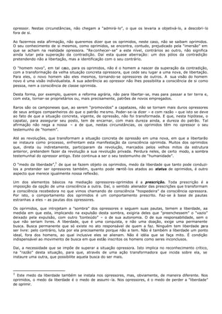 opressor. Nestas circunstâncias, não chegam a “admirá- lo”, o que os levaria a objetivá- lo, a descobri- lo
fora de si.

Ao fazermos esta afirmação, não queremos dizer que os oprimidos, neste caso, não se saibam oprimidos.
O seu conhecimento de si mesmos, como oprimidos, se encontra, contudo, prejudicado pela “imersão” em
que se acham na realidade opressora. “Re conhecer- se” a este nível, contrários ao outro, não significa
ainda lutar pela superação da contradição. Daí esta quase aberração: um dos pólos da contradição
pretendendo não a libertação, mas a identificação com o seu contrário.

O “homem novo”, em tal caso, para os oprimidos, não é o homem a nascer da superação da contradição,
com a transformação da velha situação concreta opressora, que cede seu lugar a uma nova, de libertação.
Para eles, o novo homem são eles mesmos, tornando-se opressores de outros. A sua visão do homem
novo é uma visão individualista. A sua aderência ao opressor não lhes possibilita a consciência de si como
pessoa, nem a consciência de classe oprimida.

Desta forma, por exemplo, querem a reforma agrária, não para libertar- se, mas para passar a ter terra e,
com esta, tornar- se proprietários ou, mais precisamente, patrões de novos empregados.

Raros são os camponeses que, ao serem “promovidos” a capatazes, não se tornam mais duros opressores
de seus antigos companheiros do que o patrão me smo. Poder- se-ia dizer – e com razão – que isto se deve
ao fato de que a situação concreta, vigente, de opressão, não foi transformada. E que, nesta hipótese, o
capataz, para assegurar seu posto, tem de encarnar, com mais dureza ainda, a dureza do patrão. Tal
afirmação não nega a nossa – a de que, nestas circunstâncias, os oprimidos têm no opressor o seu
testemunho de “homem”.

Até as revoluções, que transformam a situação concreta de opressão em uma nova, em que a libertarão
se instaura como processo, enfrentam esta manifestação da consciência oprimida. Muitos dos oprimidos
que, direta ou indiretamente, participaram da revolução, marcados pelos velhos mitos da estrutura
anterior, pretendem fazer da revolução a sua revolução privada. Perdura neles, de certo modo, a sombra
testemunhal do opressor antigo. Este continua a ser o seu testemunho de “humanidade”.

O “medo da liberdade”,3 de que se fazem objeto os oprimidos, medo da liberdade que tanto pode conduzi-
los a pretender ser opressores também, quanto pode m   antê- los atados ao status de oprimidos, é outro
aspecto que merece igualmente nossa reflexão.

Um dos elementos básicos na mediação opressores-oprimidos é a prescrição. Toda prescrição é a
imposição da opção de uma consciência a outra. Daí, o sentido alienador das prescrições que transformam
a consciência recebedora no que vimos chamando de consciência “hospedeira” da consciência opressora.
Por isto, o comportamento dos oprimidos é um comportamento prescrito. Faz- se à base de pautas
estranhas a eles – as pautas dos opressores.

Os oprimidos, que introjetam a "sombra” dos opressores e seguem suas pautas, temem a liberdade, aa
medida em que esta, implicando na expulsão desta sombra, exigiria deles que “preenchessem” o “vazio”
deixado pela expulsão, com outro “      conteúdo” – o de sua autonomia. O de sua responsabilidade, sem o
que não seriam livres. A liberdade, que é uma conquista, e não uma doação, exige uma permanente
busca. Busca permanente que só existe no ato responsável de quem a faz. Ninguém tem liberdade p       ara
ser livre: pelo contrário, luta por ela precisamente porque não a tem. Não é também a liberdade um ponto
ideal, fora dos homens, ao qual inclusive eles se alienam. Não é idéia que se faça mito. É condição
indispensável ao movimento de busca em que estão inscritos os homens como seres inconclusos.

Dai, a necessidade que se impõe de superar a situação opressora. Isto implica no reconhecimento crítico,
na “razão” desta situação, para que, através de uma ação transformadora que incida sobre ela, se
instaure uma outra, que possibilite aquela busca do ser mais.



3
  Este medo da liberdade também se instala nos opressores, mas, obviamente, de maneira diferente. Nos
oprimidos, o medo da liberdade é o medo de assumi - la. Nos opressores, é o medo de perder a "liberdade”
de oprimir.
 