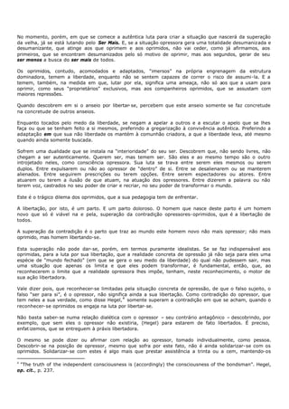 No momento, porém, em que se comece a autêntica luta para criar a situação que nascerá da superação
da velha, já se está lutando pelo Ser Mais. E, se a situação opressora gera uma totalidade desumanizada e
desumanizante, que atinge aos que oprimem e aos oprimidos, não vai ceder, como já afirmamos, aos
primeiros, que se encontram desumanizados pelo só motivo de oprimir, mas aos segundos, gerar de seu
ser menos a busca do ser mais de todos.

Os oprimidos, contudo, acomodados e adaptados, “imersos” na própria engrenagem da estrutura
dominadora, temem a liberdade, enquanto não se sentem capazes de correr o risco de assumi-la. E a
temem, também, na medida em que, lutar por ela, significa uma ameaça, não só aos que a usam para
oprimir, como seus “proprietários” exclusivos, mas aos companheiros oprimidos, que se assustam com
maiores repressões.

Quando descobrem em si o anseio por libertar- se, percebem que este anseio somente se faz concretude
na concretude de outros anseios.

Enquanto tocados pelo medo da liberdade, se negam a apelar a outros e a escutar o apelo que se lhes
faça ou que se tenham feito a si mesmos, preferindo a gregarização à convivência autêntica. Preferindo a
adaptação em que sua não liberdade os mantém à comunhão criadora, a que a liberdade leva, até mesmo
quando ainda somente buscada.

Sofrem uma dualidade que se instala na “interioridade” do seu ser. Descobrem que, não sendo livres, não
chegam a ser autenticamente. Querem ser, mas temem ser. São eles e ao mesmo tempo são o outro
introjetado neles, como consciência opressora. Sua luta se trava entre serem eles mesmos ou serem
duplos. Entre expulsarem ou não ao opressor de “dentro” de si. Entre se desalienarem ou se manterem
alienados. Entre seguirem prescrições ou terem opções. Entre serem espectadores ou atores. Entre
atuarem ou terem a ilusão de que atuam, na atuação dos opressores. Entre dizerem a palavra ou não
terem voz, castrados no seu poder de criar e recriar, no seu poder de transformar o mundo.

Este é o trágico dilema dos oprimidos, que a sua pedagogia tem de enfrentar.

A libertação, por isto, é um parto. E um parto doloroso. O homem que nasce deste parto é um homem
novo que só é viável na e pela, superação da contradição opressores- oprimidos, que é a libertação de
todos.

A superação da contradição é o parto que traz ao mundo este homem novo não mais opressor; não mais
oprimido, mas homem libertando-se.

Esta superação não pode dar- se, porém, em termos puramente idealistas. Se se faz indispensável aos
oprimidas, para a luta por sua libertação, que a realidade concreta de opressão já não seja para eles uma
espécie de “mundo fechado” (em que se gera o seu medo da liberdade) do qual não pudessem sair, mas
uma situação que apenas os limita e que eles podem transformar, é fundamental, então, que, ao
reconhecerem o limite que a realidade opressora lhes impõe, tenham, neste reconhecimento, o motor de
sua ação libertadora.

Vale dizer pois, que reconhecer-se limitadas pela situação concreta de opressão, de que o falso sujeito, o
falso “ser para si”, é o opressor, não significa ainda a sua libertação. Como contradição do opressor, que
tem neles a sua verdade, como disse Hegel, 4 somente superam a contradição em que se acham, quando o
reconhecer- se oprimidos os engaja na luta por libertar- se.

Não basta saber- se numa relação dialética com o opressor – seu contrário antagônico – descobrindo, por
exemplo, que sem eles o opressor não existiria, (Hegel) para estarem de fato libertados. É preciso,
enfat izemos, que se entreguem à práxis libertadora.

O mesmo se pode dizer ou afirmar com relação ao opressor, tomado individualmente, como pessoa.
Descobrir- se na posição de opressor, mesmo que sofra por este fato, não é ainda solidarizar- se com os
oprimidos. Solidarizar- se com estes é algo mais que prestar assistência a trinta ou a cem, mantendo- os

4
 "The truth of the independent consciousness is (accordingly) the consciousness of the bondsman”. Hegel,
op. cit., p. 237.
 