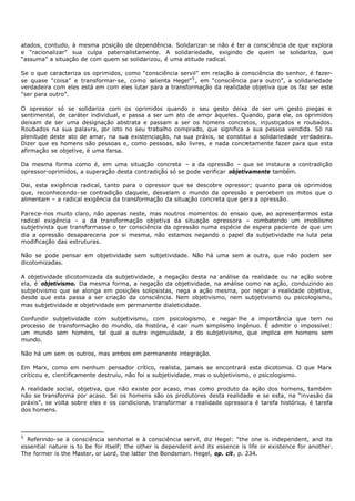 atados, contudo, à mesma posição de dependência. Solidarizar- se não é ter a consciência de que explora
e “racionalizar” sua culpa paternalistamente. A solidariedade, exigindo de quem se solidariza, que
“assuma” a situação de com quem se solidarizou, é uma atitude radical.

Se o que caracteriza os oprimidos, como “consciência servil” em relação à consciência do senhor, é fazer-
se quase “coisa” e transformar-se, como salienta Hegel” 5 , em “consciência para outro”, a solidariedade
verdadeira com eles está em com eles lutar para a transformação da realidade objetiva que os faz ser este
"ser para outro”.

O opressor só se solidariza com os oprimidos quando o seu gesto deixa de ser um gesto piegas e
sentimental, de caráter individual, e passa a ser um ato de amor àqueles. Quando, para ele, os oprimidos
deixam de ser uma designação abstrata e passam a ser os homens concretos, injustiçados e roubados.
Roubados na sua palavra, p isto no seu trabalho comprado, que significa a sua pessoa vendida. Só na
                             or
plenitude deste ato de amar, na sua existenciação, na sua práxis, se constitui a solidariedade verdadeira.
Dizer que es homens são pessoas e, como pessoas, são livres, e nada concretamente fazer para que esta
afirmação se objetive, é uma farsa.

Da mesma forma como é, em uma situação concreta – a da opressão – que se instaura a contradição
opressor-oprimidos, a superação desta contradição só se pode verificar objetivamente também.

Dai, esta exigência radical, tanto para o opressor que se descobre opressor; quanto para os oprimidos
que, reconhecendo- se contradição daquele, desvelam o mundo da opressão e percebem os mitos que o
alimentam – a radical exigência da transformação da situação concreta que gera a opressão.

Parece- nos muito claro, não apenas neste, mas noutros momentos do ensaio que, ao apresentarmos esta
radical exigência – a da transformação objetiva da situação opressora – combatendo um imobilismo
subjetivista que transformasse o ter consciência da opressão numa espécie de espera paciente de que um
dia a opressão desapareceria por si mesma, não estamos negando o papel da subjetividade na luta pela
modificação das estruturas.

Não se pode pensar em objetividade sem subjetividade. Não há uma sem a outra, que não podem ser
dicotomizadas.

A objetividade dicotomizada da subjetividade, a negação desta na análise da realidade ou na ação sobre
ela, é objetivismo. Da mesma forma, a negação da objetividade, na análise como na ação, conduzindo ao
subjetivismo que se alonga em posições solipsistas, nega a ação mesma, por negar a realidade objetiva,
desde que esta passa a ser criação da consciência. Nem objetivismo, nem subjetivismo ou psicologismo,
mas subjetividade e objetividade em permanente dialeticidade.

Confundir subjetividade com subjetivismo, com psicologismo, e negar- lhe a importância que tem no
processo de transformação do mundo, da história, é cair num simplismo ingênuo. É admitir o impossível:
um mundo sem homens, tal qual a outra ingenuidade, a do subjetivismo, que implica em homens sem
mundo.

Não há um sem os outros, mas ambos em permanente integração.

Em Marx, como em nenhum pensador crítico, realista, jamais se encontrará esta dicotomia. O que Marx
criticou e, cientificamente destruiu, não foi a subjetividade, mas o subjetivismo, o psicologismo.

A realidade social, objetiva, que não existe por acaso, mas como produto da ação dos homens, também
não se transforma por acaso. Se os homens são os produtores desta realidade e se esta, na “invasão da
práxis”, se volta sobre eles e os condiciona, transformar a realidade opressora é tarefa histórica, é tarefa
dos homens.



5
  Referindo- se à consciência senhorial e à consciência servil, diz Hegel: “the one is independent, and its
essential nature is to be for itself; the other is dependent and its essence is life or existence for another.
The former is the Master, or Lord, the latter the Bondsman. Hegel, op. cit, p. 234.
 