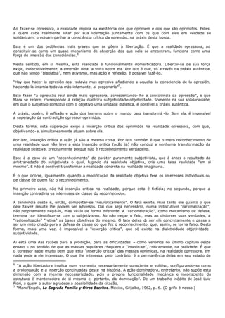 Ao fazer-se opressora, a realidade implica na existência dos que oprimem e dos que são oprimidos. Estes,
a quem cabe realmente lutar por sua libertação juntamente com os que com eles em verdade se
solidarizam, precisam ganhar a consciência crítica da opressão, na práxis desta busca.

Este é um dos problemas mais graves que se põem à libertação. É que a realidade opressora, ao
constituir- se como um quase mecanismo de absorção dos que nela se encontram, funciona como uma
força de imersão das consciências.6

Neste sentido, em si mesma, esta realidade é funcionalmente domesticadora. Libertar-se de sua força
exige, indiscutivelmente, a emersão dela, a volta sobre ela. Por isto é que, só através da práxis autêntica,
que não sendo “blablablá”, nem ativismo, mas ação e reflexão, é possível fazê- lo.

“Hay que hacer la opresión real todavia más opresiva añadiendo a aquella la consciencia de la opresión,
haciendo la infamia todavia más infamante, al pregonarla”7 .

Este fazer “a opressão real ainda mais opressora, acrescentando- lhe a consciência da opressão”, a que
Marx se refere, corresponde à relação dialética subjetividade- objetividade. Somente na sua solidariedade,
em que o subjetivo constitui com o objetivo uma unidade dialética, é possível a práxis autêntica.

A práxis, porém, é reflexão e ação dos homens sobre o mundo para transformá - lo, Sem ela, é impossível
a superação da contradição opressor-oprimidos.

Desta forma, esta superação exige a inserção critica dos oprimidos na realidade opressora, com que,
objetivando- a, simultaneamente atuam sobre ela.

Por isto, inserção crítica e ação já são a mesma coisa. Por isto também é que o mero reconhecimento de
uma realidade que não leve a esta inserção critica (ação já) não conduz a nenhuma transformação da
realidade objetiva, precisamente porque não é reconhecimento verdadeiro.

Este é o caso de um “reconhecimento” de caráter puramente subjetivista, que é antes o resultado da
arbitrariedade do subjetivista o qual, fugindo da realidade objetiva, cria uma falsa realidade “em si
mesmo”. E não é possível transformar a realidade concreta na realidade imaginária.

É o que ocorre, igualmente, quando a modificação da realidade objetiva fere os interesses individuais ou
de classe de quem faz o reconhecimento.

No primeiro caso, não há inserção critica na realidade, porque esta é fictícia; no segundo, porque a
inserção contradiria os interesses de classe do reconhecedor.

A tendência deste é, então, comportar- se “neuroticamente”. O fato existe, mas tanto ele quanto o que
dele talvez resulte lhe podem ser adversos. Daí que seja necessário, numa indiscutível “racionalização”,
não propriamente negá- lo, mas vê- lo de forma diferente. A “racionalização”, como mecanismo de defesa,
termina por identificar-se com o subjetivismo. Ao não negar o fato, mas ao distorcer suas verdades, a
“racionalização” “retira” as bases objetivas do mesmo. O fato deixa d ser ele concretamente e passa a
                                                                       e
ser um mito criado para a defesa da classe do que fez o reconhecimento, que, assim, se torna falso. Desta
forma, mais uma vez, é impossível a “inserção critica”, que só existe na dialeticidade objetividade-
subjetividade.

Ai está uma das razões para a proibição, para as dificuldades – como veremos no último capítulo deste
ensaio – no sentido de que as massas populares cheguem a “inserir- se”, criticamente, na realidade. É que
o opressor sabe muito bem que esta “inserção critica” das massas oprimidas, na realidade opressora, em
nada pode a ele interessar. O que lhe interessa, pelo contrário, é a permanência delas em seu estado de

6
  “A ação libertadora implica num momento necessariamente consciente e volitivo, configurando- se como
a prolongação e a inserção continuadas deste na história. A ação dominadora, entretanto, não supõe esta
dimensão com a mesma necessariedade, pois a própria funcionalidade mecânica e inconsciente da
estrutura é mantenedora de si mesma e, portanto, da dominação”. De um trabalho inédito de José Luiz
Fiori, a quem o autor agradece a possibilidade da citação.
7
  “Marx/Engels, La Sagrada Família y Otros Escritos. México, Grijalbo, 1962, p. 6. (O grifo é nosso.)
 