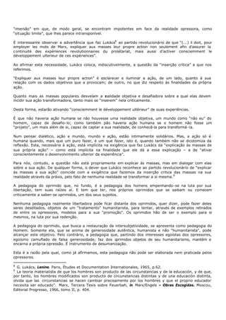 “imersão” em que, de modo geral, se encontram impotentes em face da realidade opressora, como
“situação limite”, que lhes parece intransponível.

É interessante observar a advertência que faz Lukács8 ao partido revolucionário de que “(...) il doit, pour
employer les mots de Marx, expliquer aux masses leur propre action non seulement afin d’assurer la
c ontinuité des expériences revolutionnaires du prolétariat, mais aussi d’activer consciemment le
développement ulterieur de ces expériences”.

Ao afirmar esta necessidade, Lukács coloca, indiscutivelmente, a questão da “inserção crítica” a que nos
referimos.

“Expliquer aux masses leur propre action” é esclarecer e iluminar a ação, de um lado, quanto à sua
relação com os dados objetivos que a provocam; de outro, no que diz respeito às finalidades da própria
ação.

Quanto mais as massas populares desvelam a r      ealidade objetiva e desafiadora sobre a qual elas devem
incidir sua ação transformadora, tanto mais se “inserem” nela criticamente.

Desta forma, estarão ativando “consciemment le développement ultérieur” de suas experiências.

É que não haveria ação humana se não houvesse uma realidade objetiva, um mundo como “não eu” do
homem, capaz de desafio- lo; como também pão haveria ação humana se o homem não fosse um
“projeto”, um mais além de si, capaz de captar a sua realidade, de conhecê-la para transformá -la.

Num pensar dialético, ação e mundo, mundo e ação, estão intimamente solidários. Mas, a ação só é
humana quando, mais que um puro fazer, é um que fazer, isto é, quando também não se dicotomiza da
reflexão. Esta, necessária à ação, está implícita na exigência que faz Lukács da “explicação às massas de
sua própria ação” – como está implícita na finalidade que ele dá a essa explicação – a de “ativar
conscientemente o desenvolvimento ulterior da experiência”.

Para nós, contudo, a questão não está propriamente em explicar às massas, mas em dialogar com elas
sobre a sua ação. De qualquer forma, o dever que Lukács reconhece ao partido revolucionário de “explicar
às massas a sua ação” coincide com a exigência que fazemos da inserção critica das massas na sua
realidade através da práxis, pelo fato de nenhuma realidade se transformar a si mesma. 9

A pedagogia do oprimido que, no fundo, é a pedagogia dos homens empenhando- se na luta por sua
libertação, tem suas raízes aí. E tem que ter, nos próprios oprimidos que se saibam ou comecem
criticamente a saber- se oprimidos, um dos seus sujeitos.

Nenhuma pedagogia realmente libertadora pode ficar distante dos oprimidos, quer dizer, pode fazer deles
seres desditados, objetos de um “tratamento” humanitarista, para tentar, através de exemplos retirados
de entre os opressores, modelos para a sua "promoção”. Os oprimidos hão de ser o exemplo para si
mesmos, na luta por sua redenção.

A pedagogia do oprimido, que busca a restauração da intersubjetividade, se apresenta como pedagogia do
Homem. Somente ela, que se anima de generosidade autêntica, humanista e não “humanitarista”, pode
alcançar este objetivo. Pelo contrário, a pedagogia que, partindo dos interesses egoístas dos opressores,
egoísmo camuflado de falsa generosidade, faz dos o    primidos objetos de seu humanitarismo, mantém e
encarna a própria opressão. É instrumento de desumanização.

Esta é a razão pela qual, como já afirmamos, esta pedagogia não pode ser elaborada nem praticada pelos
opressores.

8
  G. Lukács, Lenine. Paris, Études et Documentation Internationales, 1965, p.62.
9
  La teoria materialista de que los hombres son producto de las circunstancias y de la educación, y de que,
por tanto, los hombres modificados son producto de circunstancias distintas y de una educación distinta,
olvida que las circunstancias se hacen cambiar precisamente por los hombres y que el proprio educador
necesita ser educado”. Marx, Tercera Tesis sobre Feuerbah, in Marx/Engels – Obras Escogidas. Moscou,
Editorial Progresso, 1966, tomo II, p. 404.
 