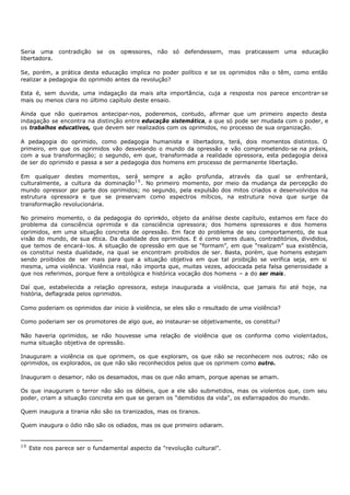 Seria uma      contradição   se   os   opressores, não só defendessem, mas praticassem uma educação
libertadora.

Se, porém, a prática desta educação implica no poder político e se os oprimidos não o têm, como então
realizar a pedagogia do oprimido antes da revolução?

Esta é, sem duvida, uma indagação da mais alta importância, cuja a resposta nos parece encontrar- se
mais ou menos clara no último capítulo deste ensaio.

Ainda que não queiramos antecipar-nos, poderemos, contudo, afirmar que um primeiro aspecto desta
indagação se encontra na distinção entre educação sistemática, a que só pode ser mudada com o poder, e
os trabalhos educativos, que devem ser realizados com os oprimidos, no processo de sua organização.

A pedagogia do oprimido, como pedagogia humanista e libertadora, terá, dois momentos distintos. O
primeiro, em que os oprimidos vão desvelando o mundo da opressão e vão comprometendo-se na práxis,
com a sua transformação; o segundo, em que, transformada a realidade opressora, esta pedagogia deixa
de ser do oprimido e passa a ser a pedagogia dos homens em processo de permanente libertação.

Em qualquer destes momentos, será sempre a ação profunda, através da qual se enfrentará,
culturalmente, a cultura da dominação1 0 . No primeiro momento, por meio da mudança da percepção do
mundo opressor por parte dos oprimidos; no segundo, pela expulsão dos mitos criados e desenvolvidos na
estrutura opressora e que se preservam como espectros míticos, na estrutura nova que surge da
transformação revolucionária.

No primeiro momento, o da pedagogia do oprimido, objeto da análise deste capítulo, estamos em face do
problema da consciência oprimida e da consciência opressora; dos homens opressores e dos homens
oprimidos, em uma situação concreta de opressão. Em face do problema de seu comportamento, de sua
visão do mundo, de sua ética. Da dualidade dos oprimidos. E é como seres duais, contraditórios, divididos,
que temos de encará- los. A situação de opressão em que se “formam”, em que “realizam” sua existência,
os constitui nesta dualidade, na qual se encontram proibidos de ser. Basta, porém, que homens estejam
sendo proibidos de ser mais para que a situação objetiva em que tal proibição se verifica seja, em si
mesma, uma violência. Violência real, não importa que, muitas vezes, adocicada pela falsa generosidade a
que nos referimos, porque fere a ontológica e histórica vocação dos homens – a do ser mais.

Daí que, estabelecida a relação opressora, esteja inaugurada a violência, que jamais foi até hoje, na
história, deflagrada pelos oprimidos.

Como poderiam os oprimidos dar inicio à violência, se eles são o resultado de uma violência?

Como poderiam ser os promotores de algo que, ao instaurar- se objetivamente, os constitui?

Não haveria oprimidos, se não houvesse uma relação de violência que os conforma como violentados,
numa situação objetiva de opressão.

Inauguram a violência os que oprimem, os que exploram, os que não se reconhecem nos outros; não os
oprimidos, os explorados, os que não são reconhecidos pelos que os oprimem como outro.

Inauguram o desamor, não os desamados, mas os que não amam, porque apenas se amam.

Os que inauguram o terror não são os débeis, que a ele são submetidos, mas os violentos que, com seu
poder, criam a situação concreta em que se geram os “demitidos da vida”, os esfarrapados do mundo.

Quem inaugura a tirania não são os tiranizados, mas os tiranos.

Quem inaugura o ódio não são os odiados, mas os que primeiro odiaram.


10
     Este nos parece ser o fundamental aspecto da "revolução cultural”.
 
