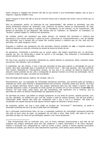 Quem inaugura a negação dos homens não são os que tiveram a sua humanidade negada, mas as que a
negaram, negando também a sua.

Quem inaugura a força não são os que se tornaram fracos sob a robustez dos fortes, mas os fortes que os
debilitaram.

Para os opressores, porém, na hipocrisia de sua “generosidade”, são sempre os oprimidos, que eles
jamais obviamente chamam de oprimidos, mas, conforme me situem, interna ou externamente, de “essa
gente” ou de “essa massa cega e invejosa”, ou de “selvagens”, ou de “nativos”, ou de “subversivos”, são
sempre os oprimidos os que desamam. São sempre eles os “violentos”, os "bárbaros” os “malvados”, os
“ferozes”, quando reagem à, violência dos opressores.

Na verdade, porém, por paradoxal que possa parecer, na resposta dos oprimidos à violência dos
opressores é que vamos encontrar o gesto de amor. Consciente ou inconscientemente, o ato de rebelião
dos oprimidos, que é sempre tão ou quase tão violento quanto a violência que os cria, este ato dos
oprimidos, sim, pode inaugurar o amor.

Enquanto a violência dos opressores faz dos oprimidos homens proibidos de ser, a resposta destes à
violência daqueles se encontra infundida do anseio de busca do direito de ser.

Os opressores, violentando e proibindo que os outros sejam, não podem igualmente ser; os oprimidos,
lutando por ser, ao retirar- lhes o poder de oprimir e de esmagar, lhes restauram a humanidade que
haviam perdido no uso da opressão.

Por isto é que, somente os oprimidos, libertando- se, podem libertar os opressores. Estes, enquanto classe
que oprime, nem libertam, nem se libertam.

O importante, por isto mesmo, é que a luta dos oprimidos se faça para superar a contradição em que se
acham. Que esta superação seja o surgimento do homem novo – não mais opressor, não mais oprimido,
mas homem libertando- se. Precisamente porque, se sua luta é no sentido de fazer- se Homem, que
estavam sendo proibidos de ser, não o conseguirão se apenas invertem as termos da contradição. Isto é,
se apenas mudam de lugar, nos pólos da contradição.

Esta afirmação pode parecer ingênua. Na verdade, não o é.

Reconhecemos que, na superação da contradição opressores- oprimidos, que somente pode ser tentada e
realizada por estes, está implícito o desaparecimento dos primeiros, enquanto classe que oprime. Os freios
que os antigos oprimidos devem impor aos antigos opressores para que não voltem a oprimir não são
opressão daqueles a estes. A opressão só existe quando se constitui em um ato proibitivo do ser mais dos
homens. Por esta razão, estes freios, que são necessários, não significam, em si mesmos, que os
oprimidos de ontem se tenham transformado nos opressores de hoje .

Os oprimidos de ontem, que detêm os antigos opressores na sua ânsia de oprimir, estarão gerando, com
seu ato, liberdade, na medida em que, com ele, evitam a volta do regime opressor. Um ato que proíbe a
restauração deste regime não pode ser comparado com o que o cria e o mantém; não pode ser
comparado com aquele através do qual alguns homens negam às maiorias o direito de ser.

No momento, porém, em que o novo poder se enrijece em “burocracia”1 1 dominadora, se perde a
dimensão humanista da luta e já não se pode falar em libertação.

Daí a afirmação anteriormente feita, de que a superação autêntica da contradição opressores- oprimidos
não está na pura troca de lugar, na passagem de um pólo a outro. Mais ainda: não está em que os
oprimidos de hoje, em nome de sua libertação, passem a ter novos opressores.


11
   Este enrijecimento não se confunde, pois, com os freios referidos anteriormente e que têm de ser
impostos aos antigos opressores para que não restaurem a ordem dominadora. É de outra natureza.
Implica a revolução que, estagnando- se, volta- se contra o povo, usando o mesmo aparato burocrático
repressivo do Estado, que devia ter sido radicalmente suprimido, como tantas vezes salientou Marx.
 