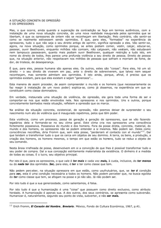 A SITUAÇÃO CONCRETA DE OPRESSÃO
E OS OPRESSORES

Mas, o que ocorre, ainda quando a superação da contradição se faça em termos autênticos, com a
instalação de uma nova situação concreta, de uma nova realidade inaugurada pelos oprimidos que se
libertam, é que os opressores de ontem não se reconheçam em libertação. Pelo contrário, vão sentir- se
como se realmente estivessem sendo oprimidos. É que, para eles, “formados” na experiência de
opressores, tudo o que não seja o seu direito antigo de oprimir, significa opressão a eles. Vão sentir-se,
agora, na nova situação, como oprimidos porque, se antes podiam comer, vestir, calçar, educar-se,
passear, ouvir Beethoven, enquanto milhões não comiam, não calçavam, não vestiam, não estudavam
nem tampouco passeavam, quanto mais podiam ouvir Beethoven, qualquer restrição a tudo isto, em
nome do direito de todos, lhes parece uma profunda violência a seu direito de pessoa. Direito de pessoa
que, na situação anterior, não respeitavam nos milhões de pessoas que sofriam e morriam de fome, de
dor, de tristeza, de desesperança.

É que, para eles, pessoa humana são apenas eles. Os outros, estes são “coisas”. Para eles, há um só
direito – o seu direito de viverem em paz, ante o direito de sobreviverem, que talvez nem sequer
reconheçam, mas somente admitam aos oprimidos. E isto ainda, porque, afinal, é preciso que os
oprimidos existam, para que eles existam e sejam “generosos”...

Esta maneira de assim proceder, de assim compreender o mu ndo e os homens (que necessariamente os
faz reagir à instalação de um novo poder) explica- se, como já dissemos, na experiência em que se
constituem como classe dominadora.

Em verdade, instaurada uma situação de violência, de opressão, ela gera toda uma forma de ser e
comportar- se nos que estão envolvidos nela. Nos opressores e nos oprimidos. Uns e outros, porque
concretamente banhados nesta situação, refletem a opressão que os marca.

Na análise da situação concreta, existencial, de opressão, não peemos deixar de surpreender o seu
nascimento num ato de violência que é inaugurado repetimos, pelos que têm poder.

Esta violência, como um processo, passa de geração a geração de opressores, que se vão fazendo
legatários dela e formando- se no seu clima geral. Este clima cria nos opressores uma consciência
fortemente possessiva. Possessiva do mundo e dos homens. Fora da posse direta, concreta, material, do
mundo e dos homens, os opressores não se podem entender a si mesmos. Não podem ser. Deles como
consciências necrófilas, diria Fromm que, sem esta posse, "perderiam el contacto con el mundo” 1 2 . Daí
que tendam a transformar tudo o que os cerca em objetos de seu domínio. A terra, os bens, a produção, a
criação dos homens, os homens mesmos, o tempo em que estão os homens, tudo se reduz a objeto de
seu comando.

Nesta ânsia irrefreada de posse, desenvolvem em si a convicção de que lhes é possível transformar tudo a
seu poder de compra. Daí a sua concepção estritamente materialista da existência. O dinheiro é a medida
de todas as coisas. E o lucro, seu objetivo principal.

Por isto é que, para os opressores, o que vale é ter mais e cada vez mais, à custa, inclusive, do ter menos
ou do nada ter dos oprimidos. Ser, para eles, é ter e ter como classe que tem.

Não pedem perc eber, na situação opressora em que estão, como usufrutuários, que, se ter é condição
para ser, esta é uma condição necessária a todos os homens. Não podem perceber que, na busca egoísta
do ter como classe que tem, se afogam na posse e já não são. Já não podem ser.

Por isto tudo é que a sua generosidade, como salientamos, é falsa.

Por isto tudo é que a humanização é uma “coisa” que possuem como direito exclusivo, como atributo
herdado. A humanização é apenas sua. A dos outros, dos seus contrários, se apresenta como subversão.
Humanizar é, naturalmente, segundo seu ponto de vista, subverter, e não ser mais.


12
     Erich Fromm, El Corazón del Hombre, Breviario. México, Fondo de Cultura Económica, 1967, p.41.
 
